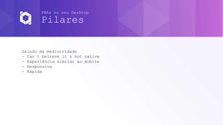 PWAs no seu Desktop
Pilares
Saindo da mediocridade
- Can`t believe it`s not native
- Experiência similar ao mobile
- Responsiva
- Rápida
 