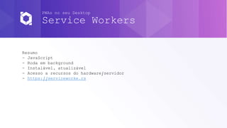 PWAs no seu Desktop
Service Workers
Resumo
- JavaScript
- Roda em background
- Instalável, atualizável
- Acesso a recursos do hardware/servidor
- https://serviceworke.rs
 