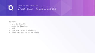 PWAs no seu Desktop
Quando utilizar
Resumo
- App de CheckIn
- Apps de Eventos
- LOB
- Use sua criatividade...
- PWAs não são bala de prata
 