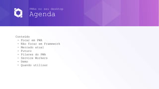 PWAs no seu desktop
Agenda
Conteúdo
- Focar em PWA
- Não focar em Framework
- Mercado atual
- Futuro
- Pilares do PWA
- Service Workers
- Demo
- Quando utilizar
 