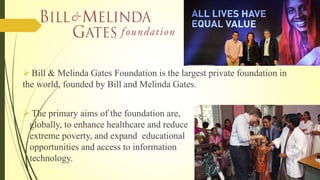  Bill & Melinda Gates Foundation is the largest private foundation in
the world, founded by Bill and Melinda Gates.
 The primary aims of the foundation are,
globally, to enhance healthcare and reduce
extreme poverty, and expand educational
opportunities and access to information
technology.
 