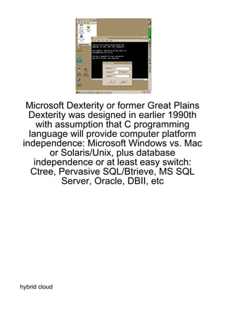 Microsoft Dexterity or former Great Plains
   Dexterity was designed in earlier 1990th
     with assumption that C programming
   language will provide computer platform
 independence: Microsoft Windows vs. Mac
         or Solaris/Unix, plus database
    independence or at least easy switch:
    Ctree, Pervasive SQL/Btrieve, MS SQL
            Server, Oracle, DBII, etc




hybrid cloud
 