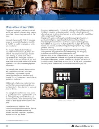 Industry
10
Modern Point of Sale* (POS)
Connected customers live in a connected
world, and are well informed when making
a purchase - before they even walk in the
store.
Microsoft Dynamics AX 2012 R3 provides
access to consolidated customer insights
at the POS to enable employees to better
serve customers.
The modern POS includes the basics
around tender/transaction, but now also
extends into a rich clienteling or assisted
sales offering, as well as back office
capabilities at the employees fingertips.
The power of this new modern POS is that
it becomes much more than a Point of Sale
experience – it is a customer engagement
dashboard!
For example, new assisted sales solutions
will consolidate customers’ purchase
intelligence – such as sales history,
transaction details, and wish lists - and
provide this to the sales associates to better
guide their customers.
Additionally, retailers can customize look
and feel (font, color, graphics, and more)
and optimize by store, by role, by user, and
even by device.
For example, the cashier may have access
to specific capabilities beyond tender, such
as adding a loyalty card and looking up
inventory, while a store manager may have
access to store reports and real-time sales
data.
These capabilities are based on a
commitment to provide immersive, flexible,
modern and mobile experiences for
retailers and their consumers anywhere,
anytime, and on any device.
•	 Empower sales associates in store with a Modern Point of Sale supporting
the basics including tender/transaction, but also extending into rich
clienteling, real-time inventory look-up, as well as back office capabilities
at the employee’s fingertips.
•	 Engage with customers through assisted sales using rich customer
purchase intelligence regardless of what channel they shop in.
•	 Provide employees immersive and richer experiences through role-
tailored POS UI, support of multiple platforms, multiple devices (e.g.
tablets and phones), as well as integration to peripherals (e.g. receipt
printers, scanners).
•	 Empower employees through highly flexible and rich inventory
management, daily operations and KPI reporting, and engaging
customer data including omni-channel wish-lists.
•	 Modern Point of Sale (or Modern POS or MPOS) refers to the “next
gen” Point of Sale that is mobile and capable of running on various
form factors like tablets, phones, phablets, etc. Modern POS works in
conjunction with Retail Server, and the rest of all the retail components
including Retail Headquarters, Commerce Data Exchange (CDX).
* We anticipate general availability of Mobile POS in Q4 CY2014
Multiple screens in Modern POS
 