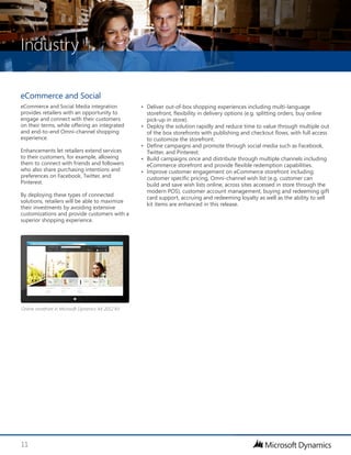 Industry
11
eCommerce and Social
eCommerce and Social Media integration
provides retailers with an opportunity to
engage and connect with their customers
on their terms, while offering an integrated
and end-to-end Omni-channel shopping
experience.
Enhancements let retailers extend services
to their customers, for example, allowing
them to connect with friends and followers
who also share purchasing intentions and
preferences on Facebook, Twitter, and
Pinterest.
By deploying these types of connected
solutions, retailers will be able to maximize
their investments by avoiding extensive
customizations and provide customers with a
superior shopping experience.
•	 Deliver out-of-box shopping experiences including multi-language
storefront, flexibility in delivery options (e.g. splitting orders, buy online
pick-up in store).
•	 Deploy the solution rapidly and reduce time to value through multiple out
of the box storefronts with publishing and checkout flows, with full access
to customize the storefront.
•	 Define campaigns and promote through social media such as Facebook,
Twitter, and Pinterest.
•	 Build campaigns once and distribute through multiple channels including
eCommerce storefront and provide flexible redemption capabilities.
•	 Improve customer engagement on eCommerce storefront including:
customer specific pricing, Omni-channel wish list (e.g. customer can
build and save wish lists online, across sites accessed in store through the
modern POS), customer account management, buying and redeeming gift
card support, accruing and redeeming loyalty as well as the ability to sell
kit items are enhanced in this release.
Online storefront in Microsoft Dynamics AX 2012 R3
 