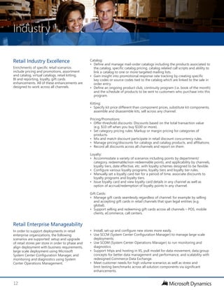 Industry
12
Catalog:
•	 Define and manage mail-order catalogs including the products associated to
the catalog, specific catalog pricing, catalog related call scripts and ability to
link a catalog to one or more targeted mailing lists.
•	 Gain insight into promotional response rate tracking by creating specific
key codes or source codes tied to the catalog which are linked to the sale in
order entry.
•	 Define an ongoing product club, continuity program (i.e. book of the month)
and the schedule of products to be sent to customers who purchase into this
program.
Kitting:
•	 Specify kit price different than component prices, substitute kit components,
assemble and disassemble kits, sell across any channel.
Pricing/Promotions:
•	 Offer threshold discounts: Discounts based on the total transaction value
(e.g. $10 off when you buy $100 or more).
•	 Set category pricing rules: Markup or margin pricing for categories of
products.
•	 Mix and match discount participate in retail discount concurrency rules.
•	 Manage pricing/discounts for catalogs and catalog products, and affiliations.
•	 Record all discounts across all channels and report on them.
	
Loyalty:
•	 Accommodate a variety of scenarios including points by department/
category, redeemable/non-redeemable points, and applicability by channels,
loyalty tiers, date effective, etc. with loyalty schemes designed to be flexible.
•	 Configure various loyalty programs, loyalty tiers and loyalty tier rules.
•	 Manually set a loyalty card tier for a period of time, associate discounts to
loyalty programs and loyalty tiers.
•	 Issue loyalty card and view loyalty card details in any channel as well as
option of accrual/redemption of loyalty points in any channel.
Gift Cards:
•	 Manage gift cards seamlessly regardless of channel: for example by selling
and accepting gift cards in retail channels that span legal entities (e.g.
global).
•	 Support selling and redeeming gift cards across all channels – POS, mobile
clients, eCommerce, call centers.
Retail Industry Excellence
Enrichments of specific retail scenarios
include pricing and promotions, assortment
and catalog, virtual catalogs, retail kitting,
BI and reporting, loyalty, gift cards
enhancements. All of these enhancements are
designed to work across all channels.
•	 Install, set-up and configure new stores more easily.
•	 Use SCCM (System Center Configuration Manager) to manage large scale
deployments.
•	 Use SCOM (System Center Operations Manager) to run monitoring and
diagnostics.
•	 Support https and hosting in IIS, pull model for data movement, data group
concepts for better data management and performance, and scalability with
redesigned Commerce Data Exchange.
•	 Meet customer needs for high volume scenarios as well as stress and
limit testing benchmarks across all solution components via significant
enhancements.
Retail Enterprise Manageability
In order to support deployments in retail
enterprise organizations, the following
scenarios are supported: setup and upgrade
of retail stores per store in order to phase and
align deployment with business requirements,
large scale deployment using Microsoft
System Center Configuration Manager, and
monitoring and diagnostics using System
Center Operations Management.
 