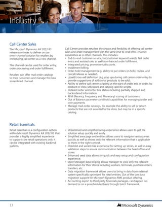 Industry
13
•	 Streamlined and simplified setup experience allows users to get the
solution setup quickly and easily.
•	 Simplified area page and entities allows users to navigate various areas
quickly as well as shows only the relevant information that is applicable
to them in the right context.
•	 Checklist and wizard-like experience for setting up stores, as well as easy
validation steps to ensure communication between the head office and
stores.
•	 Enhanced seed data allows for quick and easy setup and configuration
experience.
•	 Store Manager data striping allows manager to view only the relevant
information for their stores including workers, terminals, purchase orders,
transfers, etc.
•	 Data migration framework allows users to bring in data from external
system specifically optimized for retail entities. Out of the box data
migration support for Microsoft Dynamics RMS product offering.
•	 Accounting export to third party financials packages, can happen on-
demand or on a prescheduled basis through batch framework.
Retail Essentials is a configuration option
within Microsoft Dynamics AX 2012 R3 that
provides a highly simplified experience
to support core retail operations only. It
can be integrated with existing backend
systems.
Retail Essentials
Call Center provides retailers the choice and flexibility of offering call center
sales and order management with the same end-to-end omni-channel
capabilities as in other channels. This includes:
•	 End-to-end customer service, fast customer keyword search, fast order
entry and assisted sale, as well as enhanced order fulfillment.
•	 Integrated pricing, promotions/discounts.
•	 Installment billing.
•	 Order hold management (e.g. ability to put orders on hold, review, and
cancel/release as needed).
•	 Upsell/cross-sell definition (e.g. pop ups during call center order entry to
provide suggestions of additional products to be sold).
•	 Ability to define call center scripting at the start of order, end of order, by
product or cross-sell/upsell and catalog-specific scripts.
•	 Detailed order and order line status including partially shipped and
backordered information.
•	 RFM (Recency, Frequency and Monetary) scoring of customers.
•	 Out of Balance parameters and hold capabilities for managing under and
over payments.
•	 Manage mail-order catalogs, for example the ability to sell or return
products that are not assorted to the store, but may be in a specific
catalog.
Call Center Sales
The Microsoft Dynamics AX 2012 R3
release continues to deliver on our
omni-channel solution for retailers by
introducing call center as a new channel.
This channel can be used for order entry,
order processing and order fulfillment.
Retailers can offer mail order catalogs
to their customers and manage this new
streamlined channel.
 