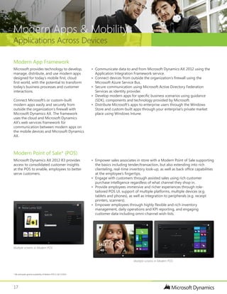 17
Applications Across Devices
Modern Apps & Mobility
Modern Point of Sale* (POS)
Microsoft Dynamics AX 2012 R3 provides
access to consolidated customer insights
at the POS to enable, employees to better
serve customers.
Modern App Framework
Microsoft provides technology to develop,
manage, distribute, and use modern apps
designed for today’s mobile first, cloud
first world, with the potential to transform
today’s business processes and customer
interactions.
Connect Microsoft’s or custom-built
modern apps easily and securely from
outside the organization’s firewall with
Microsoft Dynamics AX. The framework
uses the cloud and Microsoft Dynamics
AX’s web services framework for
communication between modern apps on
the mobile devices and Microsoft Dynamics
AX.
•	 Empower sales associates in store with a Modern Point of Sale supporting
the basics including tender/transaction, but also extending into rich
clienteling, real-time inventory look-up, as well as back office capabilities
at the employee’s fingertips.
•	 Engage with customers through assisted sales using rich customer
purchase intelligence regardless of what channel they shop in.
•	 Provide employees immersive and richer experiences through role-
tailored POS UI, support of multiple platforms, multiple devices (e.g.
tablets and phones), as well as integration to peripherals (e.g. receipt
printers, scanners).
•	 Empower employees through highly flexible and rich inventory
management, daily operations and KPI reporting, and engaging
customer data including omni-channel wish-lists.
•	 Communicate data to and from Microsoft Dynamics AX 2012 using the
Application Integration Framework service.
•	 Connect devices from outside the organization’s firewall using the
Microsoft Azure Service Bus.
•	 Secure communication using Microsoft Active Directory Federation
Services as identity provider.
•	 Develop modern apps for specific business scenarios using guidance
(SDK), components and technology provided by Microsoft.
•	 Distribute Microsoft’s apps to enterprise users through the Windows
Store and custom-built apps through your enterprise’s private market
place using Windows Intune.
* We anticipate general availability of Modern POS in Q4 CY2014
Multiple screens in Modern POS
Multiple screens in Modern POS
 