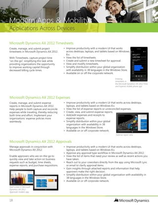 18
Applications Across Devices
Modern Apps & Mobility
•	 Improve productivity with a modern UI that works across desktops,
laptops, and tablets based on Windows 8.x.
•	 View the list of expense reports or unreconciled expenses.
•	 Create, view, and submit expense reports.
•	 Add/edit expenses and receipts to
expense reports.
•	 Simplify distribution within your global
organization with availability in 38
languages in the Windows Store.
•	 Available on or off corporate network.
•	 Improve productivity with a modern UI that works across desktops,
laptops, and tablets based on Windows 8.x.
•	 Approve any approval type workflow in Microsoft Dynamics AX 2012.
•	 View the list of items that need your review as well as recent actions you
have taken.
•	 Reach out to your coworkers directly from the app using Microsoft Lync
or email to clarify approval items.
•	 Gain insights through attached reports and information that help
approvers make the right decision.
•	 Simplify distribution within your global organization with availability in
38 languages in the Windows Store.
•	 Available on or off corporate network.
Create, manage, and submit expense
reports in Microsoft Dynamics AX 2012.
Help people to both capture and reconcile
expenses while traveling, thereby reducing
both time and effort. Implement your
organizations’ expense policies more
seamlessly.
Manage approvals in conjunction with
Microsoft Dynamics AX 2012.
Enable approvers who are on-the-go to
quickly view and take action on business
requests such as budget, time sheets,
expense reports, and purchase requisitions.
Microsoft Dynamics AX 2012 Expenses
Microsoft Dynamics AX 2012 Approvals
•	 Improve productivity with a modern UI that works
across desktops, laptops, and tablets based on Windows
8.x.
•	 View the list of timesheets.
•	 Create and submit a new timesheet for approval.
•	 View and modify timesheets.
•	 Simplify distribution within your global organization
with availability in 38 languages in the Windows Store.
•	 Available on or off the corporate network.
Create, manage, and submit project
timesheets in Microsoft Dynamics AX 2012.
With Timesheets, capture project time
“on-the-go”, simplifying this task while
providing organizations the opportunity
to improve working capital through
decreased billing cycle times.
Microsoft Dynamics AX 2012 Timesheets
Entering
timesheets in
the Microsoft Dynamics AX 2012 Time
and Expense mobile phone app
Start screen in Microsoft
Dynamics AX 2012
Approvals modern app
Expense report view
 
