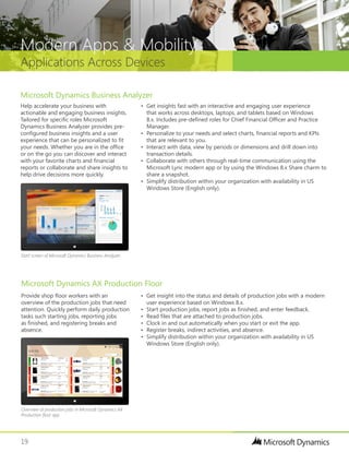 19
Applications Across Devices
Modern Apps & Mobility
Microsoft Dynamics AX Production Floor
Provide shop floor workers with an
overview of the production jobs that need
attention. Quickly perform daily production
tasks such starting jobs, reporting jobs
as finished, and registering breaks and
absence.
•	 Get insight into the status and details of production jobs with a modern
user experience based on Windows 8.x.
•	 Start production jobs, report jobs as finished, and enter feedback.
•	 Read files that are attached to production jobs.
•	 Clock in and out automatically when you start or exit the app.
•	 Register breaks, indirect activities, and absence.
•	 Simplify distribution within your organization with availability in US
Windows Store (English only).
Help accelerate your business with
actionable and engaging business insights.
Tailored for specific roles Microsoft
Dynamics Business Analyzer provides pre-
configured business insights and a user
experience that can be personalized to fit
your needs. Whether you are in the office
or on the go you can discover and interact
with your favorite charts and financial
reports or collaborate and share insights to
help drive decisions more quickly.
•	 Get insights fast with an interactive and engaging user experience
that works across desktops, laptops, and tablets based on Windows
8.x. Includes pre-defined roles for Chief Financial Officer and Practice
Manager.
•	 Personalize to your needs and select charts, financial reports and KPIs
that are relevant to you.
•	 Interact with data, view by periods or dimensions and drill down into
transaction details.
•	 Collaborate with others through real-time communication using the
Microsoft Lync modern app or by using the Windows 8.x Share charm to
share a snapshot.
•	 Simplify distribution within your organization with availability in US
Windows Store (English only).
Microsoft Dynamics Business Analyzer
Start screen of Microsoft Dynamics Business Analyzer
Overview of production jobs in Microsoft Dynamics AX
Production floor app
 