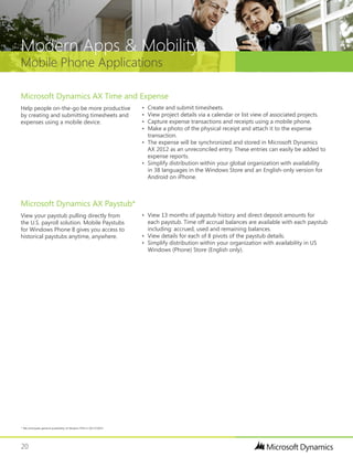 20
Mobile Phone Applications
Modern Apps & Mobility
•	 View 13 months of paystub history and direct deposit amounts for
each paystub. Time off accrual balances are available with each paystub
including: accrued, used and remaining balances.
•	 View details for each of 8 pivots of the paystub details.
•	 Simplify distribution within your organization with availability in US
Windows (Phone) Store (English only).
View your paystub pulling directly from
the U.S. payroll solution. Mobile Paystubs
for Windows Phone 8 gives you access to
historical paystubs anytime, anywhere.
Microsoft Dynamics AX Paystub*
•	 Create and submit timesheets.
•	 View project details via a calendar or list view of associated projects.
•	 Capture expense transactions and receipts using a mobile phone.
•	 Make a photo of the physical receipt and attach it to the expense
transaction.
•	 The expense will be synchronized and stored in Microsoft Dynamics
AX 2012 as an unreconciled entry. These entries can easily be added to
expense reports.
•	 Simplify distribution within your global organization with availability
in 38 languages in the Windows Store and an English-only version for
Android on iPhone.
Help people on-the-go be more productive
by creating and submitting timesheets and
expenses using a mobile device.
Microsoft Dynamics AX Time and Expense
* We anticipate general availability of Modern POS in Q4 CY2014
 