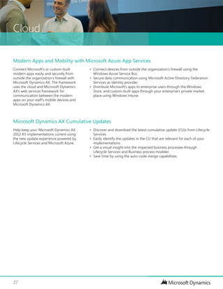 Cloud
27
Help keep your Microsoft Dynamics AX
2012 R3 implementations current using
the new update experience powered by
Lifecycle Services and Microsoft Azure.
•	 Discover and download the latest cumulative update (CU)s from Lifecycle
Services.
•	 Easily identify the updates in the CU that are relevant for each of your
implementations.
•	 Get a visual insight into the impacted business processes through
Lifecycle Services and Business process modeler.
•	 Save time by using the auto-code merge capabilities.
Microsoft Dynamics AX Cumulative Updates
Connect Microsoft’s or custom-built
modern apps easily and securely from
outside the organization’s firewall with
Microsoft Dynamics AX. The framework
uses the cloud and Microsoft Dynamics
AX’s web services framework for
communication between the modern
apps on your staff’s mobile devices and
Microsoft Dynamics AX.
•	 Connect devices from outside the organization’s firewall using the
Windows Azure Service Bus.
•	 Secure data communication using Microsoft Active Directory Federation
Services as identity provider.
•	 Distribute Microsoft’s apps to enterprise users through the Windows
Store, and custom-built apps through your enterprise’s private market
place using Windows Intune.
Modern Apps and Mobility with Microsoft Azure App Services
 