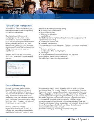 Industry
5
Transportation Management
Transportation Management introduces
global enterprise transportation planning
and execution capabilities.
Manufacturing, distribution and
retail companies will benefit from a
Transportation Management System
(TMS) that flexibly supports changing and
growing business demands. TMS helps
our customers deliver the right customer
experience with out of the box capabilities
to help meet and exceed customer
expectations.
Business and IT users will gain visibility
and control via a user-configurable rating
structure.
•	 Enable intuitive transportation planning:
•	 Inbound/outbound shipments.
•	 Multi-shipment loads.
•	 Shipment consolidation.
•	 Load building.
•	 Send advanced shipping notices to customers and manage docks with
appointment scheduling:
•	 Driver check-in/check-out.
•	 Driver log management.
•	 Shop transportation rates, by carriers. Configure rating structures based
on:
•	 Customer constraints.
•	 Fuel prices (by state, country/region).
•	 Toll charges.
•	 Multi-mode and multi-segment planning and execution.
•	 Manage routes via transportation engines.
•	 Reconcile freight automatically or manually.
Demand Forecasting
Demand Forecasting is a lightweight,
yet powerful demand forecasting tool
that enables organizations to forecast
demand manually based on historical data
using Microsoft SQL Server forecasting
algorithms, adjust the forecasted demand
using the familiar environment of Microsoft
Excel, and import the values into Microsoft
Dynamics AX forecast models.
Demand Forecasting will help
organizations improve the accuracy of
forecasts and therefore improve product
availability, and minimize inventory costs.
•	 Forecast demand with statistical baseline forecast generation based
on historical data. This includes the ability to exclude outliers from the
forecast to improve accuracy. Forecast generation uses algorithms from
Microsoft SQL Server Analysis Services. Algorithms include the ARTXP
algorithm (optimized for predicting the next likely value in a series) and
the ARIMA algorithm (to improve accuracy for long-term prediction).
•	 Support an iterative forecasting process with baseline forecast
visualization and editing using the extended capabilities of Excel and
SharePoint. Import the edited forecast back into Microsoft Dynamics AX.
•	 Create forecasts by product family and choose desired inventory
dimensions to include in the forecast.
•	 Forecast accurately by monitoring forecast accuracy KPIs.
Load planning workbench
 