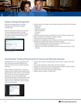 Industry
6
Product Change Management
Effectively manage product changes
through a formal product changes
methodology.
With the new functionality you’ll be able
to have a defined process to initiate,
document, approve and release changes
to products during both planning and
production cycles.
Serialized items are now supported in the
sales and return processes without the
need for tracking serial numbers through
inventory.
When selling serialized items, companies
capture serial numbers when preparing the
packing slip and the invoice, or at the retail
POS. In case of returns or warranty claims,
companies can use the standard item
tracing functionality to easily find the order
history. When receiving returned items or
when issuing a credit note, serial numbers
can also be captured.
Serial Number Tracking Enhancements for Service and Warranty Scenarios
•	 Create a product change case and add associated artifacts to the product
change case.
•	 Products.
•	 Released products.
•	 Bills of materials.
•	 Formulas.
•	 Routes.
•	 Identify impacted artifacts and add them to the product change case.
•	 Add comments to the product change case log.
•	 View relevant product change cases.
•	 Validate the completeness and consistency of the product change case.
•	 Manage the coordinated release of product changes:
•	 Expire old BOM versions, formula versions and route versions.
•	 Approve new BOMs, formulas and routes.
•	 Approve and activate new BOM versions, formula versions and route
versions.
•	 Track serial numbers on packing slip, invoice, return orders, and credit
notes.
•	 Trace serial numbers to sales orders and return orders.
•	 Reduce the amount of inventory transactions related to serial numbers.
•	 Simplify on-hand tracking for serialized items.
•	 Capture serial numbers using bar code scanners.
•	 Capture serial numbers on Retail POS.
Serial number form
Approve and activate
 