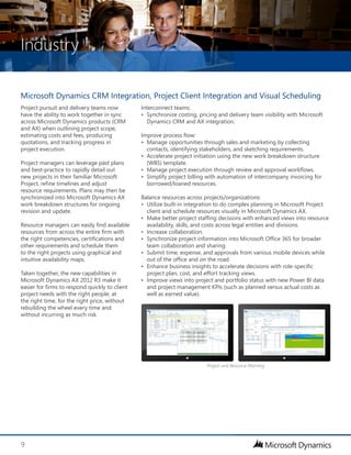 Industry
9
Interconnect teams:
•	 Synchronize costing, pricing and delivery team visibility with Microsoft
Dynamics CRM and AX integration.
Improve process flow:
•	 Manage opportunities through sales and marketing by collecting
contacts, identifying stakeholders, and sketching requirements.
•	 Accelerate project initiation using the new work breakdown structure
(WBS) template.
•	 Manage project execution through review and approval workflows.
•	 Simplify project billing with automation of intercompany invoicing for
borrowed/loaned resources.
Balance resources across projects/organizations:
•	 Utilize built-in integration to do complex planning in Microsoft Project
client and schedule resources visually in Microsoft Dynamics AX.
•	 Make better project staffing decisions with enhanced views into resource
availability, skills, and costs across legal entities and divisions.
•	 Increase collaboration.
•	 Synchronize project information into Microsoft Office 365 for broader
team collaboration and sharing.
•	 Submit time, expense, and approvals from various mobile devices while
out of the office and on the road.
•	 Enhance business insights to accelerate decisions with role-specific
project plan, cost, and effort tracking views.
•	 Improve views into project and portfolio status with new Power BI data
and project management KPIs (such as planned versus actual costs as
well as earned value).
Project pursuit and delivery teams now
have the ability to work together in sync
across Microsoft Dynamics products (CRM
and AX) when outlining project scope,
estimating costs and fees, producing
quotations, and tracking progress in
project execution.
Project managers can leverage past plans
and best-practice to rapidly detail out
new projects in their familiar Microsoft
Project, refine timelines and adjust
resource requirements. Plans may then be
synchronized into Microsoft Dynamics AX
work breakdown structures for ongoing
revision and update.
Resource managers can easily find available
resources from across the entire firm with
the right competencies, certifications and
other requirements and schedule them
to the right projects using graphical and
intuitive availability maps.
Taken together, the new capabilities in
Microsoft Dynamics AX 2012 R3 make it
easier for firms to respond quickly to client
project needs with the right people, at
the right time, for the right price, without
rebuilding the wheel every time and
without incurring as much risk.
Microsoft Dynamics CRM Integration, Project Client Integration and Visual Scheduling
Project and Resource Planning
 