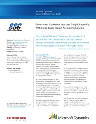 Microsoft Dynamics
                                              Customer Solution Case Study




                                              Government Contractor Improves Insight, Reporting
                                              With Cloud-Based Project Accounting Solution


                                              “Not only did Microsoft Dynamics SL cost about 15
Customer: Shared Spectrum Company             percent less than Deltek Vision, it is also flexible
Website: www.sharedspectrum.com
Customer Size: 26 employees
                                              enough to support a commercial business environment
Country or Region: United States              when our products catch on in the private sector.”
Industry: Engineering—Electrical
engineering                                                                          Dan Simmon, Controller, Shared Spectrum Company
Partner: Brittenford Systems

Customer Profile                              Business Needs                                 Shared Spectrum Company. “With 16
Based in Vienna, Virginia, Shared             Founded in 2000, Shared Spectrum               simultaneous projects and reporting that
Spectrum Company is a government              Company (SSC) is a government contractor       took as long as two hours per project,
contractor focused on establishing new        focused on developing technology that          there wasn’t enough time to report at a
technologies that leverage the radio          dramatically increases the use of the radio    faster interval and perform the rest of my
frequency spectrum.                           frequency (RF) spectrum. Since its             job.”
                                              founding, the company has become an
Software and Services                         expert and innovator in the development        At the same time the company aimed to
 Microsoft Dynamics                          of cognitive radio technologies and            ease project accounting, it also sought to
  − Microsoft Dynamics SL                     pioneered the development of Dynamic           simply gain new functionality to support
                                              Spectrum Access (DSA) technology for the       several key business processes. Of these,
                                              US Department of Defense.                      the company wanted to automate
                                                                                             timecard processing and government
                                              As a small, growing company, SSC had           reporting, primarily as it pertained to
                                              relied on Intuit QuickBooks for nine years     Defense Contract Audit Agency (DCAA)
                                              to manage accounting and Microsoft Excel       compliance.
                                              for project management. For a company
                                              that once had a single, large government       “Accounting for employees’ time was a
                                              contract, QuickBooks worked well. But, by      manual process,” says Simmon. “It took me
                                              2009, SSC juggled multiple contracts and       about four hours twice a month to enter
                                              projects, making the tying together of         employees’ time into QuickBooks to run
                                              financial and project management data an       payroll.”
                                              increasingly cumbersome task.
                                                                                             SSC also saw that, should its innovations
                                              “We had no insight into a project until we     take off in the commercial space, the
                                              ran month-end financials and related           company would need a more solid
For more information about other
                                              those financials to a project by using         infrastructure in place to accompany rapid
Microsoft customer successes, please visit:
                                              Excel,” says Dan Simmon, Controller for        growth. Says Simmon, “At any point in
www.microsoft.com/casestudies
 