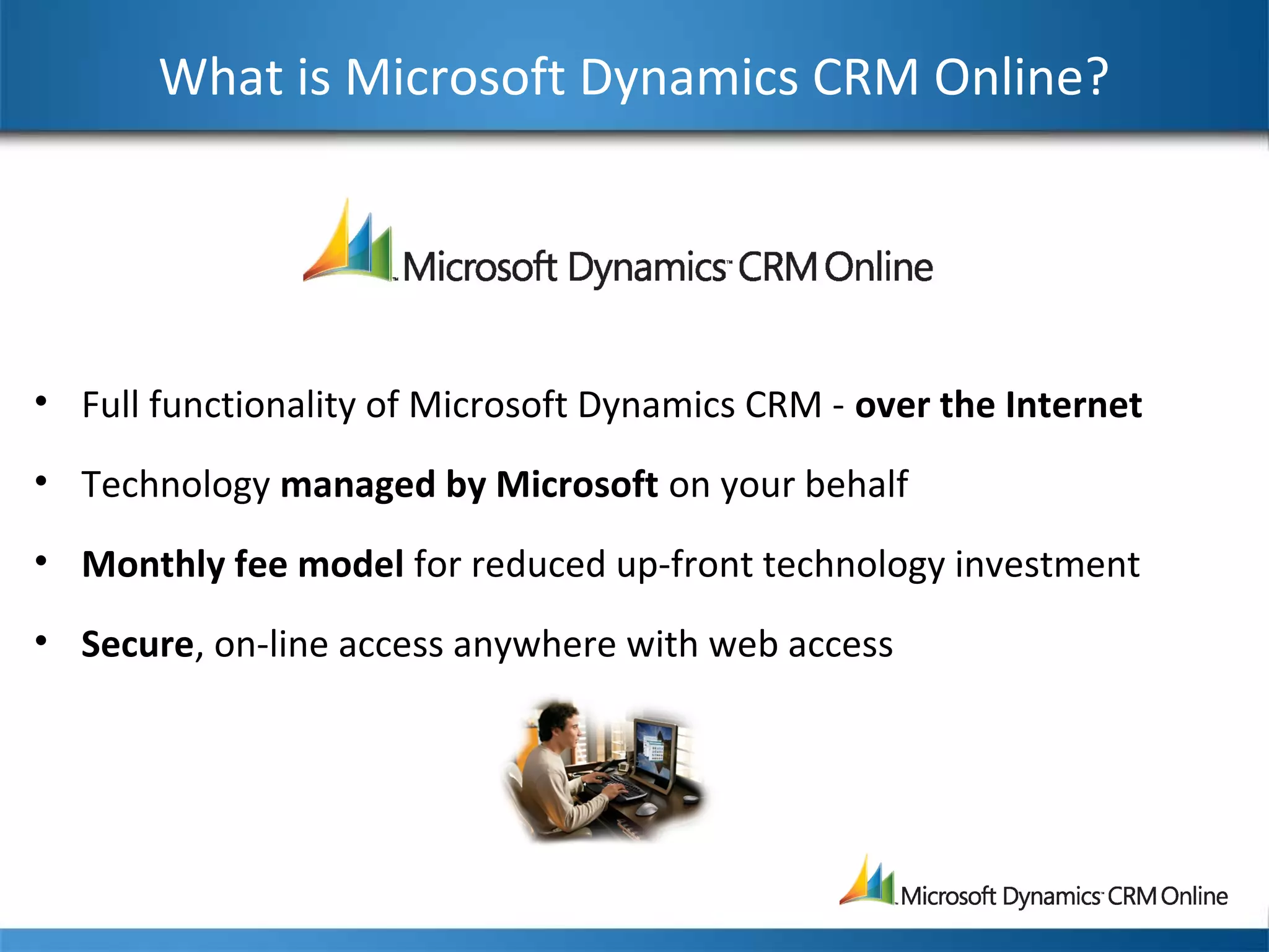 What is Microsoft Dynamics CRM Online?
• Full functionality of Microsoft Dynamics CRM - over the Internet
• Technology managed by Microsoft on your behalf
• Monthly fee model for reduced up-front technology investment
• Secure, on-line access anywhere with web access
 