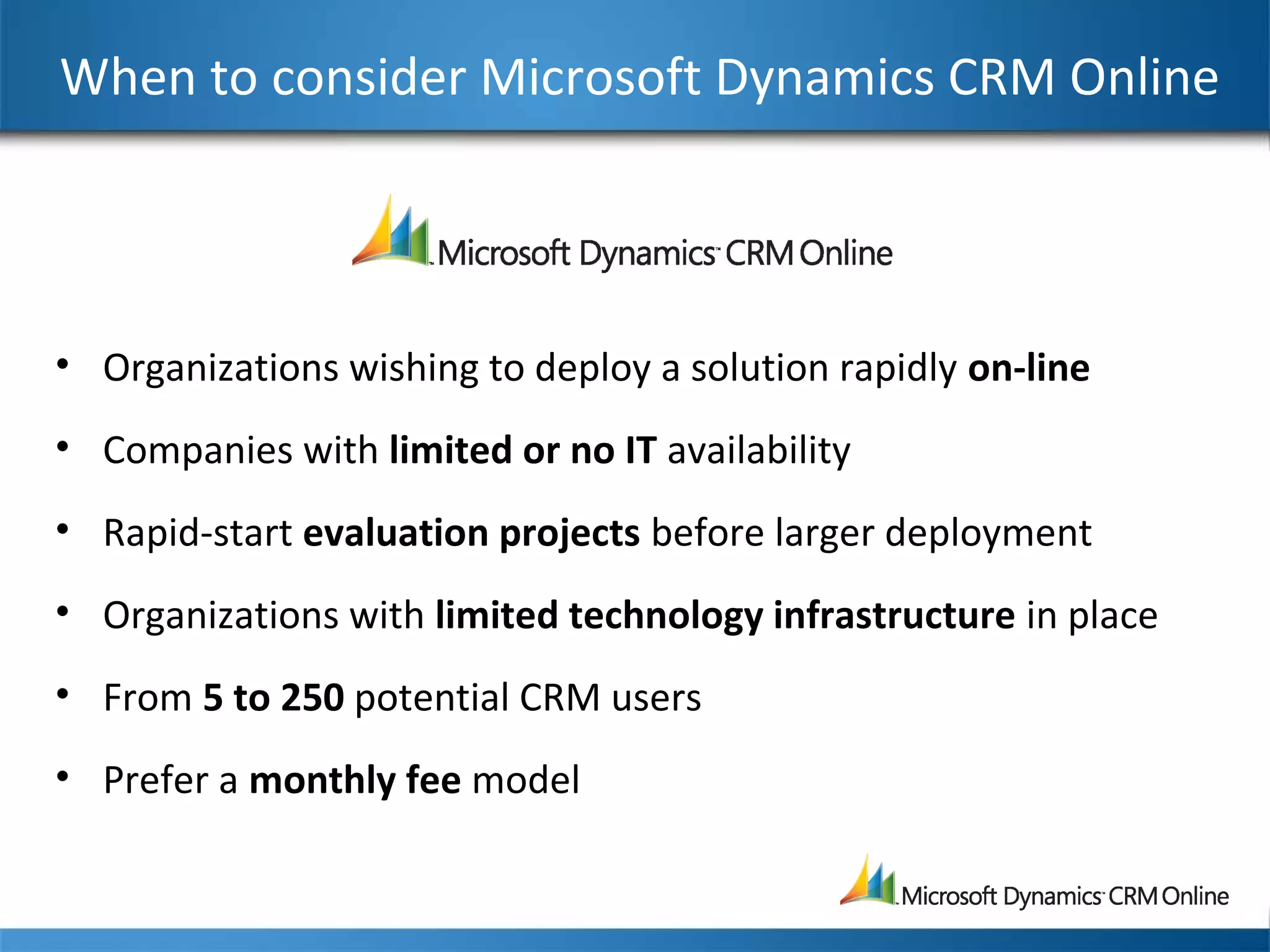 When to consider Microsoft Dynamics CRM Online
• Organizations wishing to deploy a solution rapidly on-line
• Companies with limited or no IT availability
• Rapid-start evaluation projects before larger deployment
• Organizations with limited technology infrastructure in place
• From 5 to 250 potential CRM users
• Prefer a monthly fee model
 