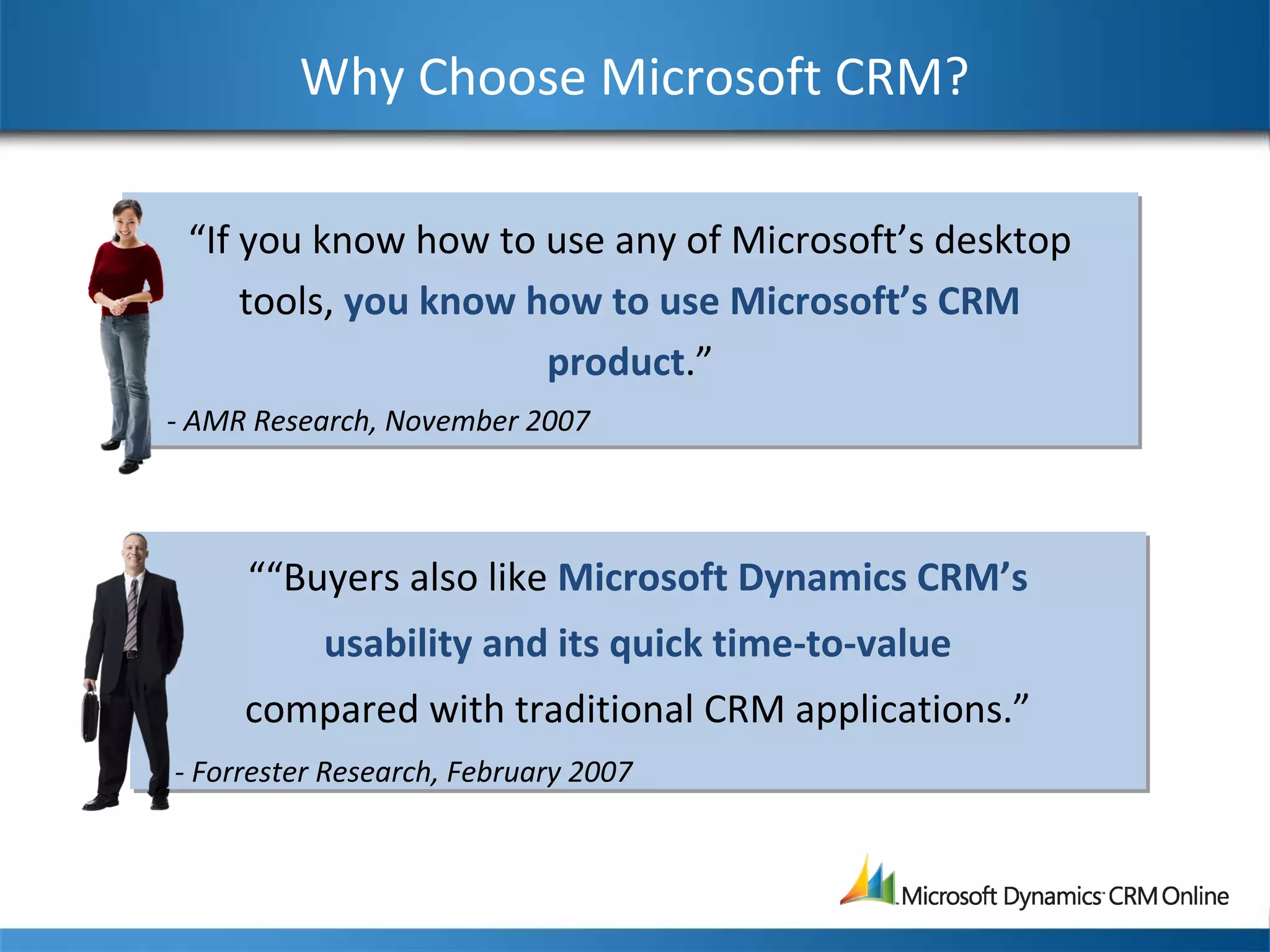 Why Choose Microsoft CRM?
““Buyers also like Microsoft Dynamics CRM’s
usability and its quick time-to-value
compared with traditional CRM applications.”
- Forrester Research, February 2007
““Buyers also like Microsoft Dynamics CRM’s
usability and its quick time-to-value
compared with traditional CRM applications.”
- Forrester Research, February 2007
“If you know how to use any of Microsoft’s desktop
tools, you know how to use Microsoft’s CRM
product.”
- AMR Research, November 2007
“If you know how to use any of Microsoft’s desktop
tools, you know how to use Microsoft’s CRM
product.”
- AMR Research, November 2007
 