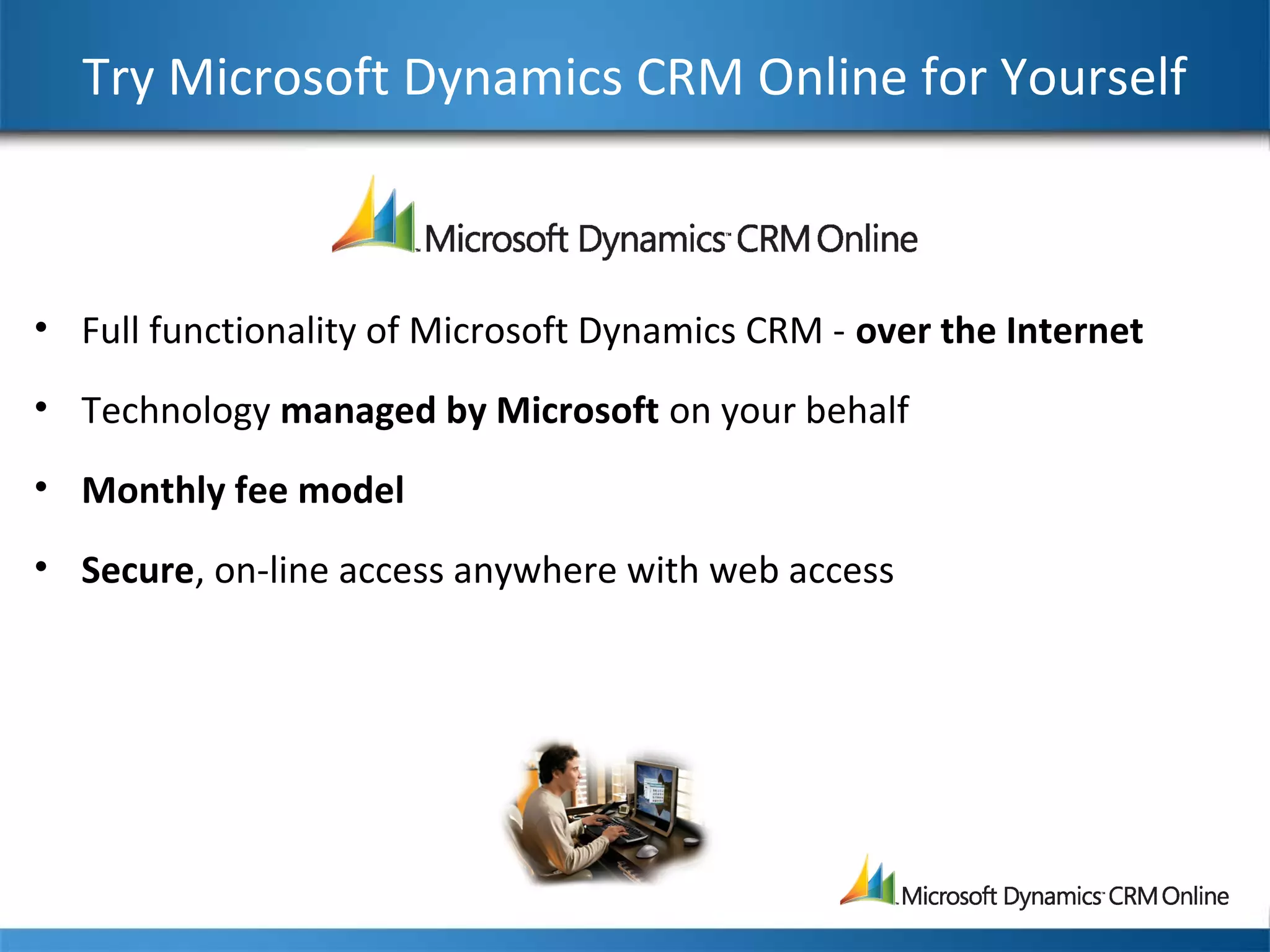 Try Microsoft Dynamics CRM Online for Yourself
• Full functionality of Microsoft Dynamics CRM - over the Internet
• Technology managed by Microsoft on your behalf
• Monthly fee model
• Secure, on-line access anywhere with web access
 