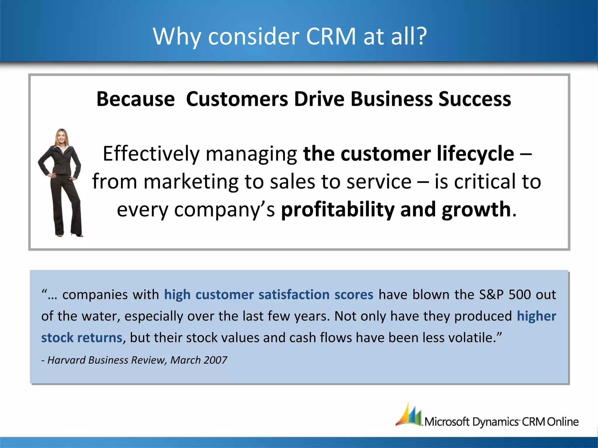 Why consider CRM at all?
Effectively managing the customer lifecycle –
from marketing to sales to service – is critical to
every company’s profitability and growth.
“… companies with high customer satisfaction scores have blown the S&P 500 out
of the water, especially over the last few years. Not only have they produced higher
stock returns, but their stock values and cash flows have been less volatile.”
- Harvard Business Review, March 2007
Because Customers Drive Business Success
 