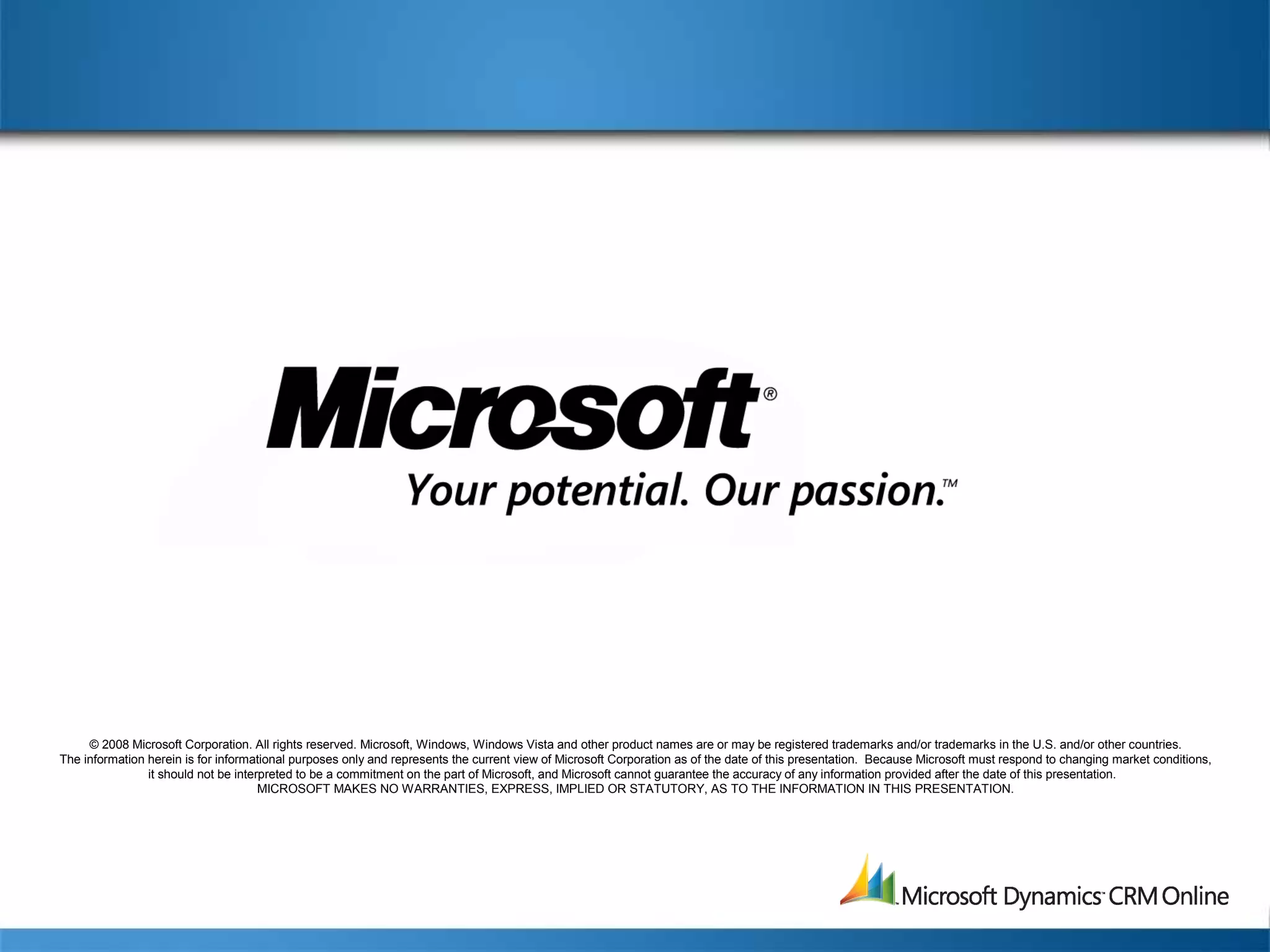© 2008 Microsoft Corporation. All rights reserved. Microsoft, Windows, Windows Vista and other product names are or may be registered trademarks and/or trademarks in the U.S. and/or other countries.
The information herein is for informational purposes only and represents the current view of Microsoft Corporation as of the date of this presentation. Because Microsoft must respond to changing market conditions,
it should not be interpreted to be a commitment on the part of Microsoft, and Microsoft cannot guarantee the accuracy of any information provided after the date of this presentation.
MICROSOFT MAKES NO WARRANTIES, EXPRESS, IMPLIED OR STATUTORY, AS TO THE INFORMATION IN THIS PRESENTATION.
 