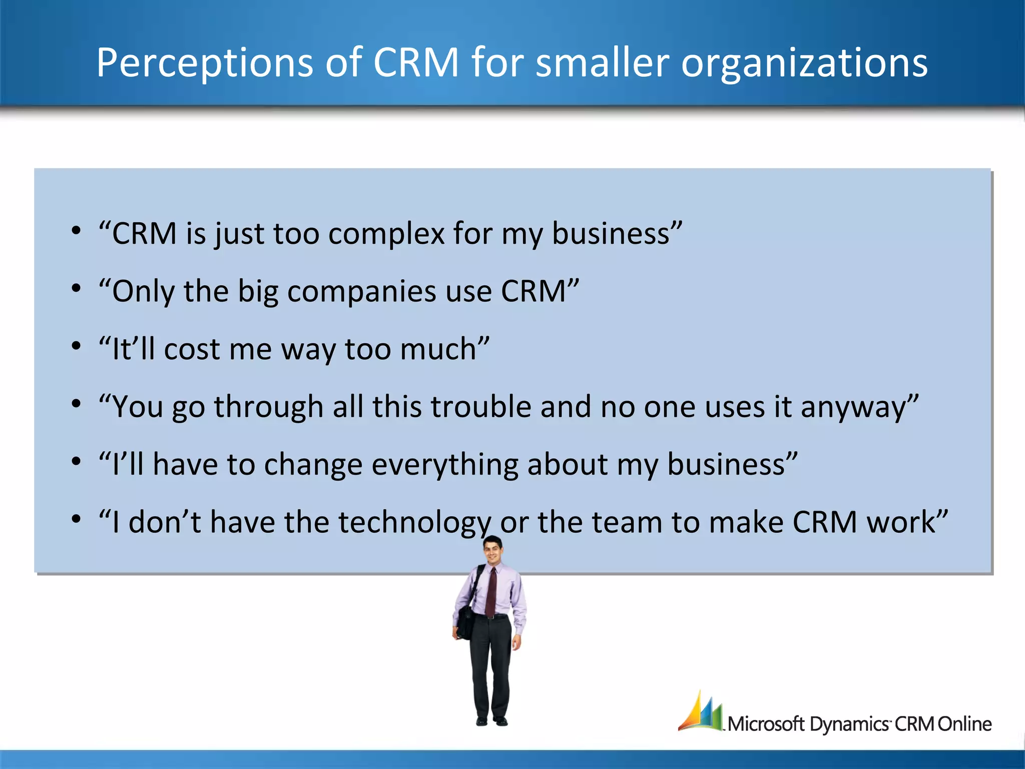Perceptions of CRM for smaller organizations
• “CRM is just too complex for my business”
• “Only the big companies use CRM”
• “It’ll cost me way too much”
• “You go through all this trouble and no one uses it anyway”
• “I’ll have to change everything about my business”
• “I don’t have the technology or the team to make CRM work”
• “CRM is just too complex for my business”
• “Only the big companies use CRM”
• “It’ll cost me way too much”
• “You go through all this trouble and no one uses it anyway”
• “I’ll have to change everything about my business”
• “I don’t have the technology or the team to make CRM work”
 