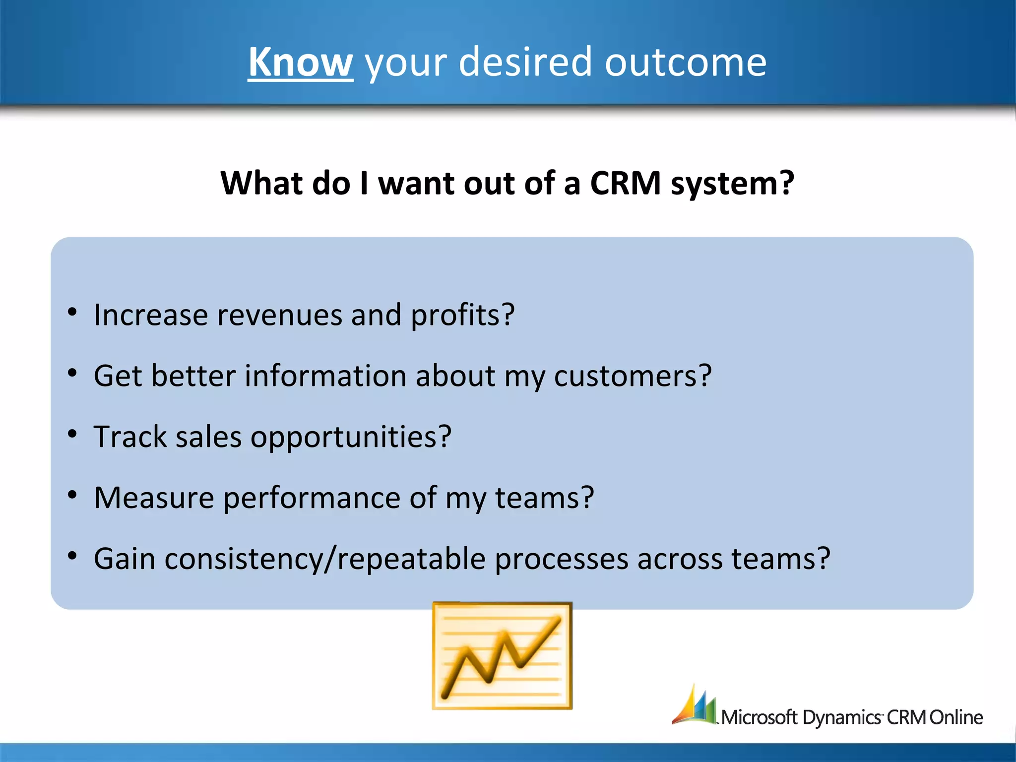 Know your desired outcome
• Increase revenues and profits?
• Get better information about my customers?
• Track sales opportunities?
• Measure performance of my teams?
• Gain consistency/repeatable processes across teams?
What do I want out of a CRM system?
 