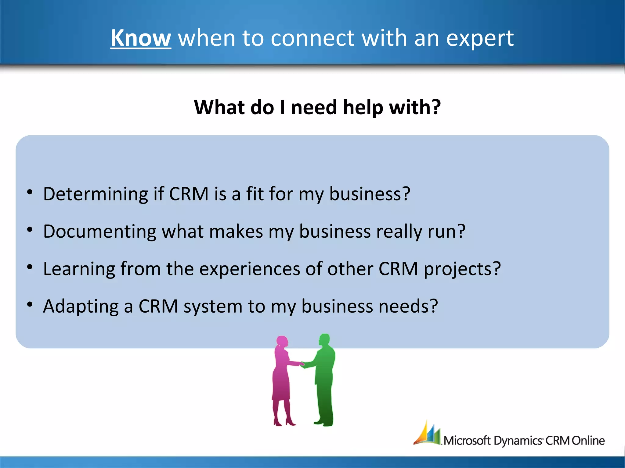 Know when to connect with an expert
• Determining if CRM is a fit for my business?
• Documenting what makes my business really run?
• Learning from the experiences of other CRM projects?
• Adapting a CRM system to my business needs?
What do I need help with?
 