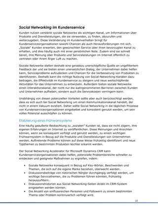 Social Networking im Kundenservice
Kunden nutzen verstärkt soziale Netzwerke als wichtigen Kanal, um Informationen über
Produkte und Dienstleistungen, die sie verwenden, zu finden, abzurufen und
weiterzugeben. Diese Veränderung im Kundenverhalten bringt für
Kundenserviceorganisationen sowohl Chancen als auch Herausforderungen mit sich.
„Soziale“ Kunden erwarten, den gewünschten Service über ihren bevorzugten Kanal zu
erhalten, und dies häufig auch mit einer persönlichen Note. Zudem sind sie schnell
bereit, ihre Meinung über Produkte und Serviceleistungen im Internet öffentlich zu
vertreten oder ihrem Ärger Luft zu machen.

Soziale Netzwerke stellen deshalb eine geradezu unerschöpfliche Quelle an ungefiltertem
Feedback dar und sie bieten einen unersetzlichen Dialog, der Unternehmen dabei helfen
kann, Serviceprobleme aufzudecken und Chancen für die Verbesserung von Produkten zu
identifizieren. Deshalb kann die richtige Nutzung von Social-Networking-Kanälen dazu
beitragen, die Effektivität im Kundenservice zu steigern und neue wertschöpfende
Aktivitäten für das Unternehmen zu entwickeln. Außerdem bieten soziale Netzwerke
einen Interaktionskanal, der nicht nur die wahrgenommenen Barrieren zwischen Kunden
und Unternehmen aufheben, sondern auch die Servicekosten verringern kann.

Unabhängig von diesen potenziellen Vorteilen sollte aber auch berücksichtigt werden,
dass es sich auch bei Social Networking um einen Kommunikationskanal handelt, der
nicht in einem Vakuum existiert. Daher sollte Social Networking in die täglichen Prozesse
von Kundenserviceorganisationen eingebettet und konsistent genutzt werden, um sein
volles Potenzial ausschöpfen zu können.

Etablierung eines Frühwarnsystems
Eine häufig geäußerte Beobachtung zu „sozialen” Kunden ist, dass sie nicht zögern, ihre
eigenen Erfahrungen im Internet zu veröffentlichen. Diese Meinungen und Ansichten
können, wenn sie konsequent verfolgt und genutzt werden, zu einem wichtigen
Frühwarnsystem in Bezug auf die Produkte und Dienstleistungen von Unternehmen
werden. Auftretende Probleme können auf diese Weise frühzeitig identifiziert und neue
Topthemen zu bestimmten Produkten leichter erkannt werden.

Der Social Networking Accelerator für Microsoft Dynamics CRM kann
Kundenserviceorganisationen dabei helfen, potenzielle Problembereiche schneller zu
entdecken und geeignete Maßnahmen zu ergreifen, indem:

   •   Soziale Netzwerke konsequent in Bezug auf Key-Wörter, Beschwerden und
       Themen, die sich auf die eigene Marke beziehen, überwacht werden.
   •   Diskussionsbeiträge von notorischen Nörgler durchgängig verfolgt werden, um
       wichtige Servicethemen, die zu Problemen führen könnten, frühzeitig
       herauszufiltern.
   •   Diskussionshistorien aus Social-Networking-Seiten direkt im CRM-System
       eingesehen werden können.
   •   Die Anzahl von einflussreichen Personen und Followern zu einem bestimmten
       Thema oder Problem kontinuierlich verfolgt wird.

                                                                                      10
 