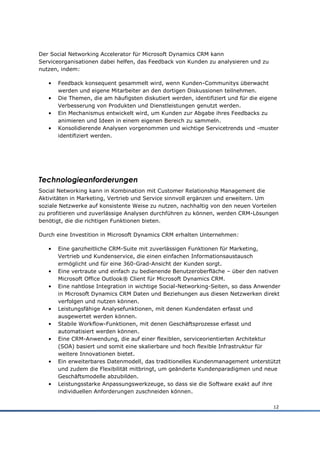 Der Social Networking Accelerator für Microsoft Dynamics CRM kann
Serviceorganisationen dabei helfen, das Feedback von Kunden zu analysieren und zu
nutzen, indem:

   •   Feedback konsequent gesammelt wird, wenn Kunden-Communitys überwacht
       werden und eigene Mitarbeiter an den dortigen Diskussionen teilnehmen.
   •   Die Themen, die am häufigsten diskutiert werden, identifiziert und für die eigene
       Verbesserung von Produkten und Dienstleistungen genutzt werden.
   •   Ein Mechanismus entwickelt wird, um Kunden zur Abgabe ihres Feedbacks zu
       animieren und Ideen in einem eigenen Bereich zu sammeln.
   •   Konsolidierende Analysen vorgenommen und wichtige Servicetrends und -muster
       identifiziert werden.




Technologieanforderungen
Social Networking kann in Kombination mit Customer Relationship Management die
Aktivitäten in Marketing, Vertrieb und Service sinnvoll ergänzen und erweitern. Um
soziale Netzwerke auf konsistente Weise zu nutzen, nachhaltig von den neuen Vorteilen
zu profitieren und zuverlässige Analysen durchführen zu können, werden CRM-Lösungen
benötigt, die die richtigen Funktionen bieten.

Durch eine Investition in Microsoft Dynamics CRM erhalten Unternehmen:

   •   Eine ganzheitliche CRM-Suite mit zuverlässigen Funktionen für Marketing,
       Vertrieb und Kundenservice, die einen einfachen Informationsaustausch
       ermöglicht und für eine 360-Grad-Ansicht der Kunden sorgt.
   •   Eine vertraute und einfach zu bedienende Benutzeroberfläche – über den nativen
       Microsoft Office Outlook® Client für Microsoft Dynamics CRM.
   •   Eine nahtlose Integration in wichtige Social-Networking-Seiten, so dass Anwender
       in Microsoft Dynamics CRM Daten und Beziehungen aus diesen Netzwerken direkt
       verfolgen und nutzen können.
   •   Leistungsfähige Analysefunktionen, mit denen Kundendaten erfasst und
       ausgewertet werden können.
   •   Stabile Workflow-Funktionen, mit denen Geschäftsprozesse erfasst und
       automatisiert werden können.
   •   Eine CRM-Anwendung, die auf einer flexiblen, serviceorientierten Architektur
       (SOA) basiert und somit eine skalierbare und hoch flexible Infrastruktur für
       weitere Innovationen bietet.
   •   Ein erweiterbares Datenmodell, das traditionelles Kundenmanagement unterstützt
       und zudem die Flexibilität mitbringt, um geänderte Kundenparadigmen und neue
       Geschäftsmodelle abzubilden.
   •   Leistungsstarke Anpassungswerkzeuge, so dass sie die Software exakt auf ihre
       individuellen Anforderungen zuschneiden können.

                                                                                      12
 