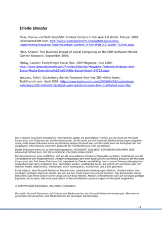 Zitierte Literatur

    Fluss, Donna und Beth Eisenfeld: Contact Centers in the Web 2.0 World. Februar 2009.
    DestinationCRM.com. http://www.destinationcrm.com/Articles/Columns-
    Departments/Scouting-Report/Contact-Centers-in-the-Web-2.0-World--52466.aspx

    Metz, Sharon: The Business Impact of Social Computing on the CRM Software Market.
    Gartner Research. September 2008.

    McKay, Lauren: Everything‟s Social Now. CRM Magazine. Juni 2009.
    http://www.destinationcrm.com/Articles/Editorial/Magazine-Features/Strategy-and-
    Social-Media-Everything%E2%80%99s-Social-(Now)-54723.aspx

    Wauters, Robin: Zuckerberg Admits Facebook Now Has 200 Million Users.
    TechCrunch.com. April 2009. http://www.techcrunch.com/2009/04/08/zuckerberg-
    welcomes-200-millionth-facebook-user-wants-to-know-how-it-affected-your-life/




Die in diesem Dokument enthaltenen Informationen stellen die behandelten Themen aus der Sicht der Microsoft
Corporation zum Zeitpunkt der Veröffentlichung dar. Da Microsoft auf sich ändernde Marktanforderungen reagieren
muss, stellt dieses Dokument keine Verpflichtung seitens Microsoft dar, und Microsoft kann die Richtigkeit der hier
dargelegten Informationen nach dem Zeitpunkt der Veröffentlichung nicht garantieren.
Dieses Dokument dient nur zu Informationszwecken. MICROSOFT SCHLIESST FÜR DIESES DOKUMENT JEDE
GEWÄHRLEISTUNG AUS, SEI SIE AUSDRÜCKLICH ODER KONKLUDENT.
Die Benutzer/innen sind verpflichtet, sich an alle anwendbaren Urheberrechtsgesetze zu halten. Unabhängig von der
Anwendbarkeit der entsprechenden Urheberrechtsgesetze darf ohne ausdrückliche schriftliche Erlaubnis der Microsoft
Corporation kein Teil dieses Dokuments für irgendwelche Zwecke vervielfältigt oder in einem Datenempfangssystem
gespeichert oder darin eingelesen bzw. übertragen werden, unabhängig davon, auf welche Art und Weise oder mit
welchen Mitteln (elektronisch, mechanisch, durch Fotokopieren, Aufzeichnen usw.) dies geschieht.
Es ist möglich, dass Microsoft Rechte an Patenten bzw. patentierten Anwendungen, Marken, Urheberrechten oder
sonstigem geistigen Eigentum besitzt, die sich auf den Inhalt dieses Dokuments beziehen. Das Bereitstellen dieses
Dokuments gibt Ihnen jedoch keinen Anspruch auf diese Patente, Marken, Urheberrechte oder auf sonstiges geistiges
Eigentum, es sei denn, dies wird ausdrücklich in den schriftlichen Lizenzverträgen von Microsoft eingeräumt.


© 2009 Microsoft Corporation. Alle Rechte vorbehalten.


Microsoft, Microsoft Dynamics und Outlook sind Markenzeichen der Microsoft-Unternehmensgruppe. Alle anderen
genannten Markenzeichen sind Markenzeichen der jeweiligen Rechtsinhaber.




                                                                                                                14
 