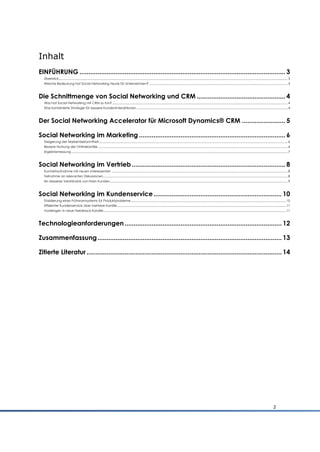 Inhalt
EINFÜHRUNG .................................................................................................................. 3
  Überblick................................................................................................................................................................................................................................................................................. 3
  Welche Bedeutung hat Social Networking heute für Unternehmen? ..................................................................................................................................................................... 3



Die Schnittmenge von Social Networking und CRM ................................................. 4
  Was hat Social Networking mit CRM zu tun? ................................................................................................................................................................................................................. 4
  Eine kombinierte Strategie für bessere Kundeninteraktionen .................................................................................................................................................................................... 4



Der Social Networking Accelerator für Microsoft Dynamics® CRM ........................ 5

Social Networking im Marketing ................................................................................. 6
  Steigerung der Markenbekanntheit ................................................................................................................................................................................................................................. 6
  Bessere Nutzung der Onlinekanäle .................................................................................................................................................................................................................................. 6
  Ergebnismessung .................................................................................................................................................................................................................................................................. 7



Social Networking im Vertrieb ..................................................................................... 8
  Kontaktaufnahme mit neuen Interessenten .................................................................................................................................................................................................................. 8
  Teilnahme an relevanten Diskussionen............................................................................................................................................................................................................................ 8
  Ein besseres Verständnis von Ihren Kunden .................................................................................................................................................................................................................... 9



Social Networking im Kundenservice ....................................................................... 10
  Etablierung eines Frühwarnsystems für Produktprobleme ......................................................................................................................................................................................... 10
  Effizienter Kundenservice über mehrere Kanäle ......................................................................................................................................................................................................... 11
  Vordringen in neue Feedback-Kanäle.......................................................................................................................................................................................................................... 11



Technologieanforderungen ....................................................................................... 12

Zusammenfassung ...................................................................................................... 13

Zitierte Literatur ............................................................................................................ 14




                                                                                                                                                                                                                                                                          2
 