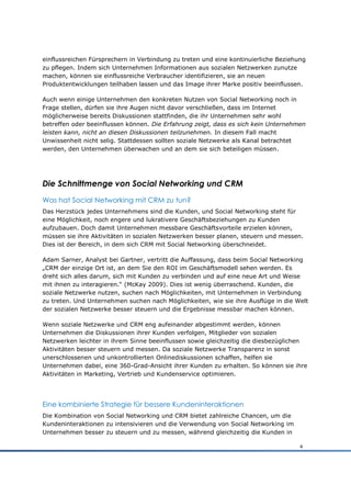 einflussreichen Fürsprechern in Verbindung zu treten und eine kontinuierliche Beziehung
zu pflegen. Indem sich Unternehmen Informationen aus sozialen Netzwerken zunutze
machen, können sie einflussreiche Verbraucher identifizieren, sie an neuen
Produktentwicklungen teilhaben lassen und das Image ihrer Marke positiv beeinflussen.

Auch wenn einige Unternehmen den konkreten Nutzen von Social Networking noch in
Frage stellen, dürfen sie ihre Augen nicht davor verschließen, dass im Internet
möglicherweise bereits Diskussionen stattfinden, die ihr Unternehmen sehr wohl
betreffen oder beeinflussen können. Die Erfahrung zeigt, dass es sich kein Unternehmen
leisten kann, nicht an diesen Diskussionen teilzunehmen. In diesem Fall macht
Unwissenheit nicht selig. Stattdessen sollten soziale Netzwerke als Kanal betrachtet
werden, den Unternehmen überwachen und an dem sie sich beteiligen müssen.




Die Schnittmenge von Social Networking und CRM
Was hat Social Networking mit CRM zu tun?
Das Herzstück jedes Unternehmens sind die Kunden, und Social Networking steht für
eine Möglichkeit, noch engere und lukrativere Geschäftsbeziehungen zu Kunden
aufzubauen. Doch damit Unternehmen messbare Geschäftsvorteile erzielen können,
müssen sie ihre Aktivitäten in sozialen Netzwerken besser planen, steuern und messen.
Dies ist der Bereich, in dem sich CRM mit Social Networking überschneidet.

Adam Sarner, Analyst bei Gartner, vertritt die Auffassung, dass beim Social Networking
„CRM der einzige Ort ist, an dem Sie den ROI im Geschäftsmodell sehen werden. Es
dreht sich alles darum, sich mit Kunden zu verbinden und auf eine neue Art und Weise
mit ihnen zu interagieren.“ (McKay 2009). Dies ist wenig überraschend. Kunden, die
soziale Netzwerke nutzen, suchen nach Möglichkeiten, mit Unternehmen in Verbindung
zu treten. Und Unternehmen suchen nach Möglichkeiten, wie sie ihre Ausflüge in die Welt
der sozialen Netzwerke besser steuern und die Ergebnisse messbar machen können.

Wenn soziale Netzwerke und CRM eng aufeinander abgestimmt werden, können
Unternehmen die Diskussionen ihrer Kunden verfolgen, Mitglieder von sozialen
Netzwerken leichter in ihrem Sinne beeinflussen sowie gleichzeitig die diesbezüglichen
Aktivitäten besser steuern und messen. Da soziale Netzwerke Transparenz in sonst
unerschlossenen und unkontrollierten Onlinediskussionen schaffen, helfen sie
Unternehmen dabei, eine 360-Grad-Ansicht ihrer Kunden zu erhalten. So können sie ihre
Aktivitäten in Marketing, Vertrieb und Kundenservice optimieren.




Eine kombinierte Strategie für bessere Kundeninteraktionen
Die Kombination von Social Networking und CRM bietet zahlreiche Chancen, um die
Kundeninteraktionen zu intensivieren und die Verwendung von Social Networking im
Unternehmen besser zu steuern und zu messen, während gleichzeitig die Kunden in

                                                                                     4
 