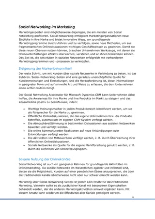 Social Networking im Marketing
Marketingexperten sind möglicherweise diejenigen, die am meisten von Social
Networking profitieren. Social Networking ermöglicht Marketingorganisationen neue
Einblicke in ihre Marke und bietet innovative Wege, um grundlegende
Marketingprogramme durchzuführen und zu verfolgen, sowie neue Methoden, um aus
fragmentarischen Onlinediskussionen wichtiges Geschäftswissen zu gewinnen. Damit sie
diese neuen Chancen nutzen können, brauchen Unternehmen Werkzeuge, mit denen sie
Onlineunterhaltungen effektiv überwachen, verstehen und an ihnen teilnehmen können.
Das Ziel ist, die Aktivitäten in sozialen Netzwerken erfolgreich mit vorhandenen
Marketingprogrammen und -prozessen zu verknüpfen.

Steigerung der Markenbekanntheit
Der erste Schritt, um mit Kunden über soziale Netzwerke in Verbindung zu treten, ist das
Zuhören. Social-Networking-Seiten sind eine geradezu unerschöpfliche Quelle für
Kundenmeinungen und Einstellungen, und die Herausforderung ist, diese Informationen
in geeigneter Form und auf sinnvolle Art und Weise zu erfassen, die dem Unternehmen
einen echten Nutzen bringt.

Der Social Networking Accelerator für Microsoft Dynamics CRM kann Unternehmen dabei
helfen, die Awareness für ihre Marke und ihre Produkte im Markt zu steigern und das
Konsumklima positiv zu beeinflussen, indem:

      Wichtige Meinungsmacher in jedem Produktbereich identifiziert werden, um sie
       als Fürsprecher für die Marke zu gewinnen.
      Öffentliche Onlinediskussionen, die das eigene Unternehmen bzw. die Produkte
       betreffen, automatisch im eigenen CRM-System verfolgt werden.
      Die Atmosphäre/Stimmung in bestimmten Diskussionen aus sozialen Netzwerken
       bewertet und verfolgt werden.
      Die online kommunizierten Reaktionen auf neue Ankündigungen oder
       Entwicklungen verfolgt werden.
      Die Aktivitäten von Mitbewerbern verfolgt werden, z. B. durch Überwachung ihrer
       öffentlichen Onlinediskussionen.
      Soziale Netzwerke als Quelle für die eigene Marktforschung genutzt werden, z. B.
       durch die Definition von Onlinefokusgruppen.



Bessere Nutzung der Onlinekanäle
Social Networking ist auch ein geeigneter Rahmen für grundlegende Aktivitäten im
Onlinemarketing. Da soziale Netzwerke im Wesentlichen egalitär und informell sind,
bieten sie die Möglichkeit, Kunden auf einer persönlichen Ebene anzusprechen, die über
die traditionellen Kanäle üblicherweise nicht oder nur schwer erreicht werden kann.

Marketing über Social-Networking-Seiten ist jedoch kein Ersatz für das traditionelle
Marketing. Vielmehr sollte es als zusätzlicher Kanal mit besonderen Eigenschaften
behandelt werden, der die anderen Marketingaktivitäten sinnvoll ergänzen kann. Mit
diesem Ansatz kann wiederum die Effektivität aller Kanäle gesteigert werden.
                                                                                       6
 
