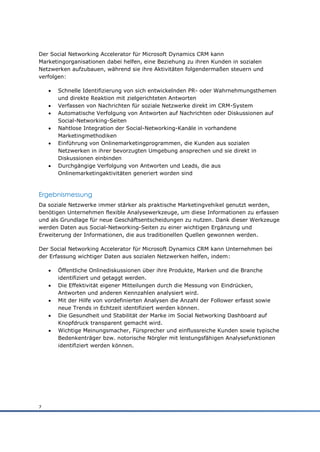 Der Social Networking Accelerator für Microsoft Dynamics CRM kann
Marketingorganisationen dabei helfen, eine Beziehung zu ihren Kunden in sozialen
Netzwerken aufzubauen, während sie ihre Aktivitäten folgendermaßen steuern und
verfolgen:

       Schnelle Identifizierung von sich entwickelnden PR- oder Wahrnehmungsthemen
        und direkte Reaktion mit zielgerichteten Antworten
       Verfassen von Nachrichten für soziale Netzwerke direkt im CRM-System
       Automatische Verfolgung von Antworten auf Nachrichten oder Diskussionen auf
        Social-Networking-Seiten
       Nahtlose Integration der Social-Networking-Kanäle in vorhandene
        Marketingmethodiken
       Einführung von Onlinemarketingprogrammen, die Kunden aus sozialen
        Netzwerken in ihrer bevorzugten Umgebung ansprechen und sie direkt in
        Diskussionen einbinden
       Durchgängige Verfolgung von Antworten und Leads, die aus
        Onlinemarketingaktivitäten generiert worden sind



Ergebnismessung
Da soziale Netzwerke immer stärker als praktische Marketingvehikel genutzt werden,
benötigen Unternehmen flexible Analysewerkzeuge, um diese Informationen zu erfassen
und als Grundlage für neue Geschäftsentscheidungen zu nutzen. Dank dieser Werkzeuge
werden Daten aus Social-Networking-Seiten zu einer wichtigen Ergänzung und
Erweiterung der Informationen, die aus traditionellen Quellen gewonnen werden.

Der Social Networking Accelerator für Microsoft Dynamics CRM kann Unternehmen bei
der Erfassung wichtiger Daten aus sozialen Netzwerken helfen, indem:

       Öffentliche Onlinediskussionen über ihre Produkte, Marken und die Branche
        identifiziert und getaggt werden.
       Die Effektivität eigener Mitteilungen durch die Messung von Eindrücken,
        Antworten und anderen Kennzahlen analysiert wird.
       Mit der Hilfe von vordefinierten Analysen die Anzahl der Follower erfasst sowie
        neue Trends in Echtzeit identifiziert werden können.
       Die Gesundheit und Stabilität der Marke im Social Networking Dashboard auf
        Knopfdruck transparent gemacht wird.
       Wichtige Meinungsmacher, Fürsprecher und einflussreiche Kunden sowie typische
        Bedenkenträger bzw. notorische Nörgler mit leistungsfähigen Analysefunktionen
        identifiziert werden können.




7
 