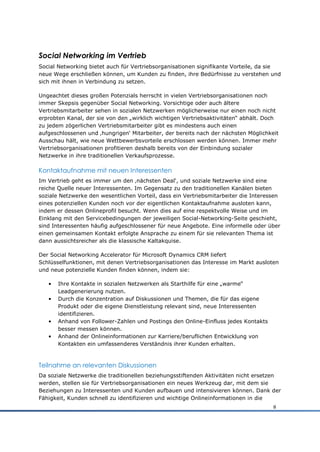 Social Networking im Vertrieb
Social Networking bietet auch für Vertriebsorganisationen signifikante Vorteile, da sie
neue Wege erschließen können, um Kunden zu finden, ihre Bedürfnisse zu verstehen und
sich mit ihnen in Verbindung zu setzen.

Ungeachtet dieses großen Potenzials herrscht in vielen Vertriebsorganisationen noch
immer Skepsis gegenüber Social Networking. Vorsichtige oder auch ältere
Vertriebsmitarbeiter sehen in sozialen Netzwerken möglicherweise nur einen noch nicht
erprobten Kanal, der sie von den „wirklich wichtigen Vertriebsaktivitäten“ abhält. Doch
zu jedem zögerlichen Vertriebsmitarbeiter gibt es mindestens auch einen
aufgeschlossenen und ‚hungrigen„ Mitarbeiter, der bereits nach der nächsten Möglichkeit
Ausschau hält, wie neue Wettbewerbsvorteile erschlossen werden können. Immer mehr
Vertriebsorganisationen profitieren deshalb bereits von der Einbindung sozialer
Netzwerke in ihre traditionellen Verkaufsprozesse.

Kontaktaufnahme mit neuen Interessenten
Im Vertrieb geht es immer um den ‚nächsten Deal„, und soziale Netzwerke sind eine
reiche Quelle neuer Interessenten. Im Gegensatz zu den traditionellen Kanälen bieten
soziale Netzwerke den wesentlichen Vorteil, dass ein Vertriebsmitarbeiter die Interessen
eines potenziellen Kunden noch vor der eigentlichen Kontaktaufnahme ausloten kann,
indem er dessen Onlineprofil besucht. Wenn dies auf eine respektvolle Weise und im
Einklang mit den Servicebedingungen der jeweiligen Social-Networking-Seite geschieht,
sind Interessenten häufig aufgeschlossener für neue Angebote. Eine informelle oder über
einen gemeinsamen Kontakt erfolgte Ansprache zu einem für sie relevanten Thema ist
dann aussichtsreicher als die klassische Kaltakquise.

Der Social Networking Accelerator für Microsoft Dynamics CRM liefert
Schlüsselfunktionen, mit denen Vertriebsorganisationen das Interesse im Markt ausloten
und neue potenzielle Kunden finden können, indem sie:

   •   Ihre Kontakte in sozialen Netzwerken als Starthilfe für eine „warme“
       Leadgenerierung nutzen.
   •   Durch die Konzentration auf Diskussionen und Themen, die für das eigene
       Produkt oder die eigene Dienstleistung relevant sind, neue Interessenten
       identifizieren.
   •   Anhand von Follower-Zahlen und Postings den Online-Einfluss jedes Kontakts
       besser messen können.
   •   Anhand der Onlineinformationen zur Karriere/beruflichen Entwicklung von
       Kontakten ein umfassenderes Verständnis ihrer Kunden erhalten.



Teilnahme an relevanten Diskussionen
Da soziale Netzwerke die traditionellen beziehungsstiftenden Aktivitäten nicht ersetzen
werden, stellen sie für Vertriebsorganisationen ein neues Werkzeug dar, mit dem sie
Beziehungen zu Interessenten und Kunden aufbauen und intensivieren können. Dank der
Fähigkeit, Kunden schnell zu identifizieren und wichtige Onlineinformationen in die
                                                                                     8
 
