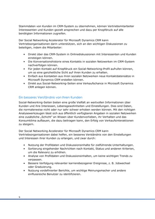 Stammdaten von Kunden im CRM-System zu übernehmen, können Vertriebsmitarbeiter
Interessenten und Kunden gezielt ansprechen und dazu per Knopfdruck auf alle
benötigten Informationen zugreifen.

Der Social Networking Accelerator für Microsoft Dynamics CRM kann
Vertriebsorganisationen darin unterstützen, sich an den wichtigen Diskussionen zu
beteiligen, indem die Mitarbeiter:

    •   Direkt über das CRM-System in Onlinediskussionen mit Interessenten und Kunden
        einsteigen können.
    •   Die Konversationshistorie eines Kontakts in sozialen Netzwerken im CRM-System
        nachverfolgen können.
    •   Für jeden Kontakt auf Knopfdruck ein Social-Networking-Profil aufrufen können,
        um so eine ganzheitliche Sicht auf ihren Kunden zu erhalten.
    •   Einfach aus Kontakten aus ihren sozialen Netzwerken neue Kontaktdatensätze in
        Microsoft Dynamics CRM erstellen können.
    •   Direkt aus Social-Networking-Seiten eine Verkaufschance in Microsoft Dynamics
        CRM anlegen können.



Ein besseres Verständnis von Ihren Kunden
Social-Networking-Seiten bieten eine große Vielfalt an wertvollen Informationen über
Kunden und ihre Interessen, Lebensgewohnheiten und Einstellungen. Dies sind Daten,
die normalerweise nicht oder nur sehr schwer erhoben werden können. Mit den richtigen
Analysewerkzeugen lässt sich aus öffentlich verfügbaren Angaben in sozialen Netzwerken
eine zusätzliche „Schicht” an Wissen über Kundenvorlieben, ihr Verhalten und das
Konsumklima aufbauen, die dazu beitragen kann, den Erfolg von Verkaufsinteraktionen
zu steigern.

Der Social Networking Accelerator für Microsoft Dynamics CRM kann
Vertriebsorganisationen dabei helfen, ein besseres Verständnis von den Einstellungen
und Interessen ihrer Kunden zu erlangen, und zwar durch:

    •   Nutzung der Profildaten und Diskussionsinhalte für zielführende Unterhaltungen.
    •   Sortierung eingehender Nachrichten nach Kontakt, Status und anderen Kriterien,
        um die Relevanz zu erhöhen.
    •   Analyse von Profildaten und Diskussionsinhalten, um keine wichtigen Trends zu
        verpassen.
    •   Bessere Verfolgung relevanter karrierebezogener Ereignisse, z. B. Jobwechsel
        oder Graduierung.
    •   Nutzung vordefinierter Berichte, um wichtige Meinungsmacher und andere
        einflussreiche Benutzer zu identifizieren.




9
 
