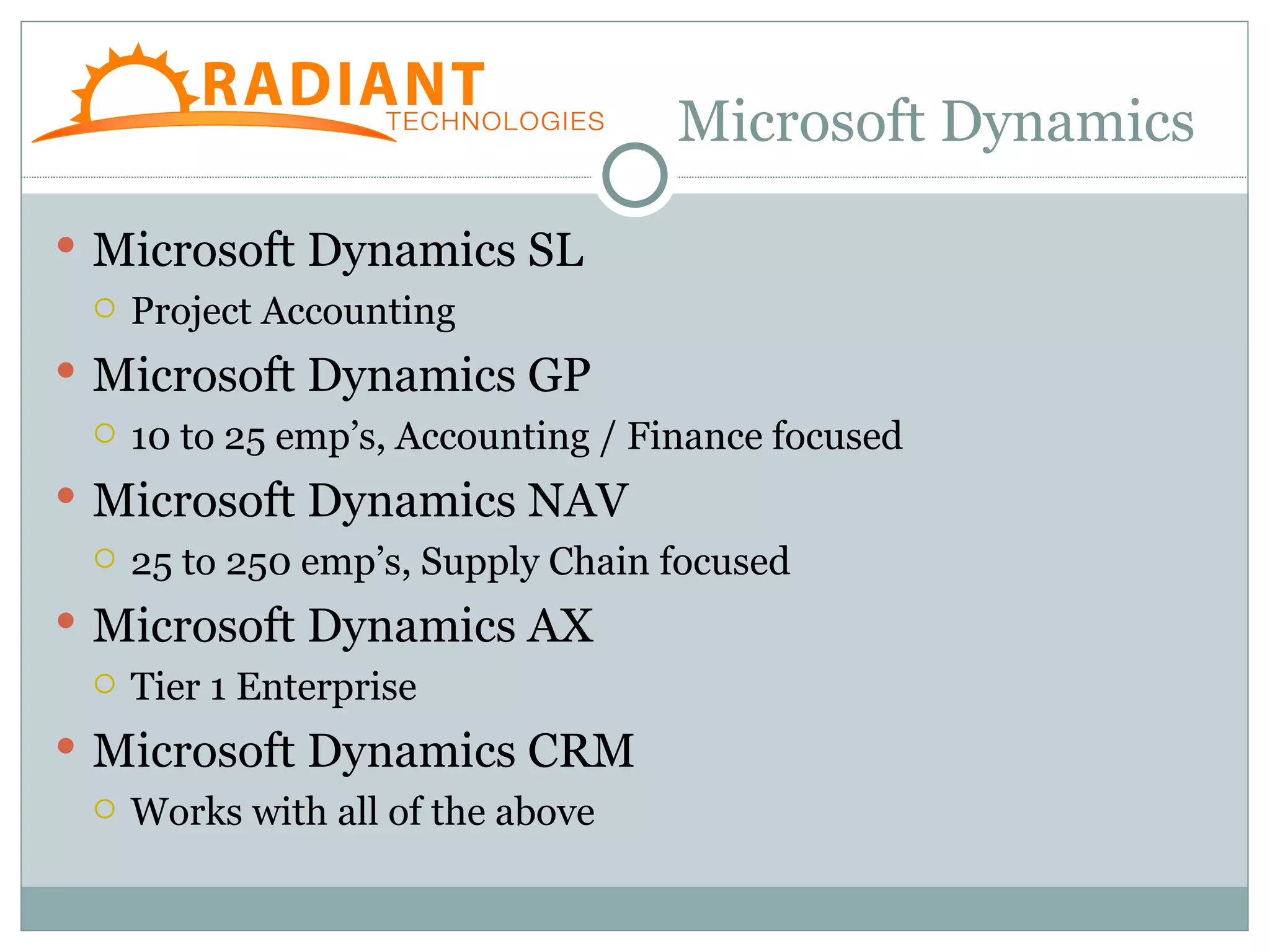 Microsoft Dynamics

 Microsoft Dynamics SL
   Project Accounting

 Microsoft Dynamics GP
     10 to 25 emp’s, Accounting / Finance focused
 Microsoft Dynamics NAV
   25 to 250 emp’s, Supply Chain focused

 Microsoft Dynamics AX
     Tier 1 Enterprise
 Microsoft Dynamics CRM
   Works with all of the above
 