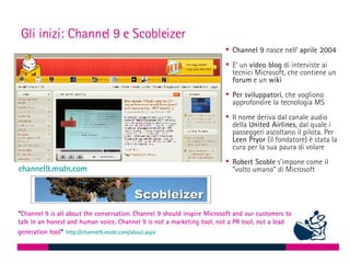 Gli inizi: Channel 9 e Scobleizer ,[object Object],[object Object],[object Object],[object Object],[object Object],“ Channel 9 is all about the conversation .  Channel 9 should inspire Microsoft and our customers to talk in an honest and human voice. Channel 9 is not a marketing tool, not a PR tool, not a lead generation tool ”   http://channel9.msdn.com/about.aspx   channel9.msdn.com   