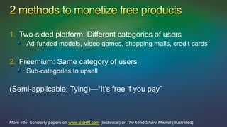 1. Two-sided platform: Different categories of users
        Ad-funded models, video games, shopping malls, credit cards

2. Freemium: Same category of users
        Sub-categories to upsell

(Semi-applicable: Tying)—“It’s free if you pay”



More info: Scholarly papers on www.SSRN.com (technical) or The Mind Share Market (illustrated)
 