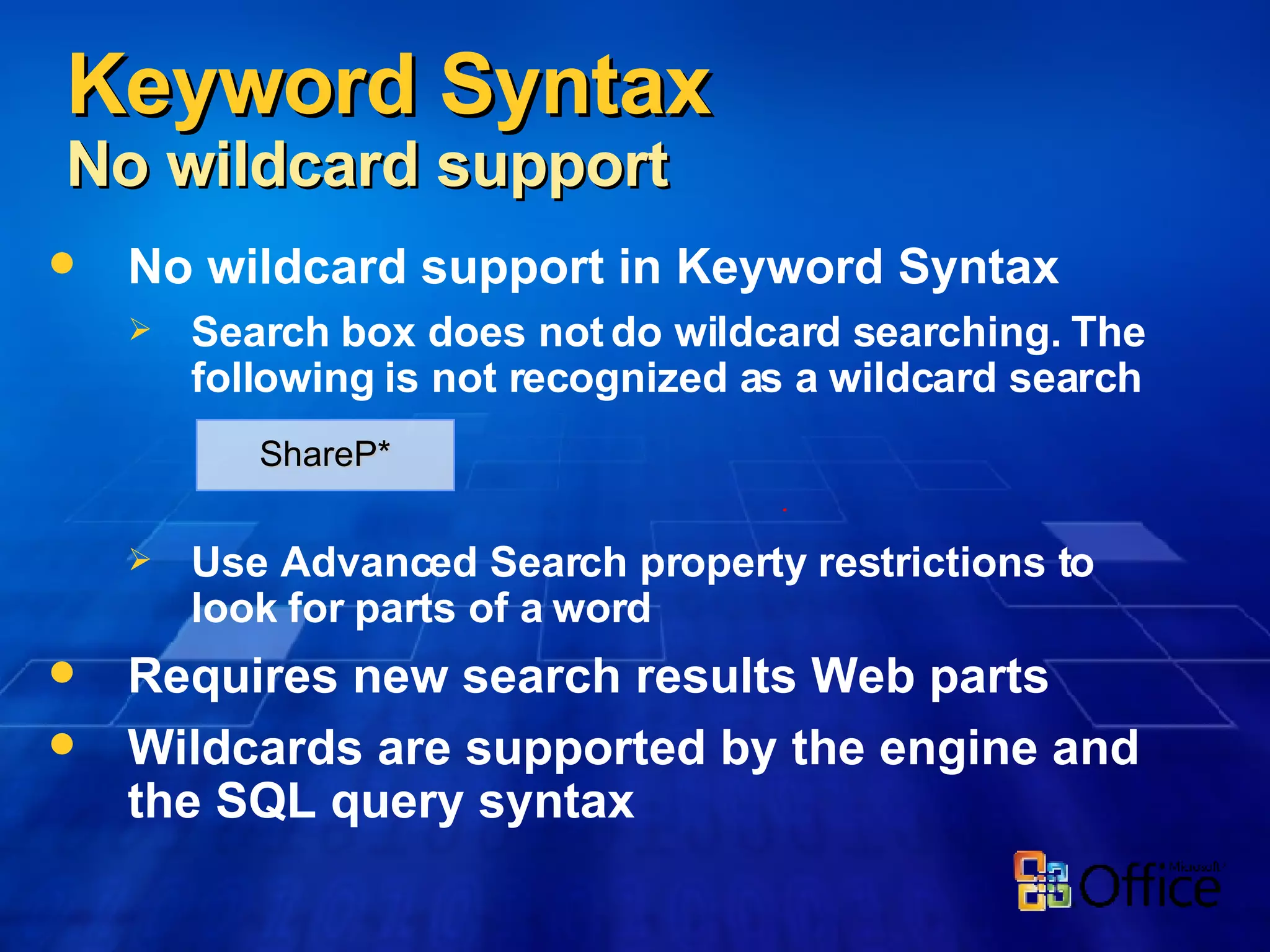 No wildcard support in Keyword Syntax Search box does not do wildcard searching. The following is not recognized as a wildcard search   Use Advanced Search property restrictions to look for parts of a word Requires new search results Web parts Wildcards are supported by the engine and the SQL query syntax Keyword Syntax No wildcard support ShareP* 