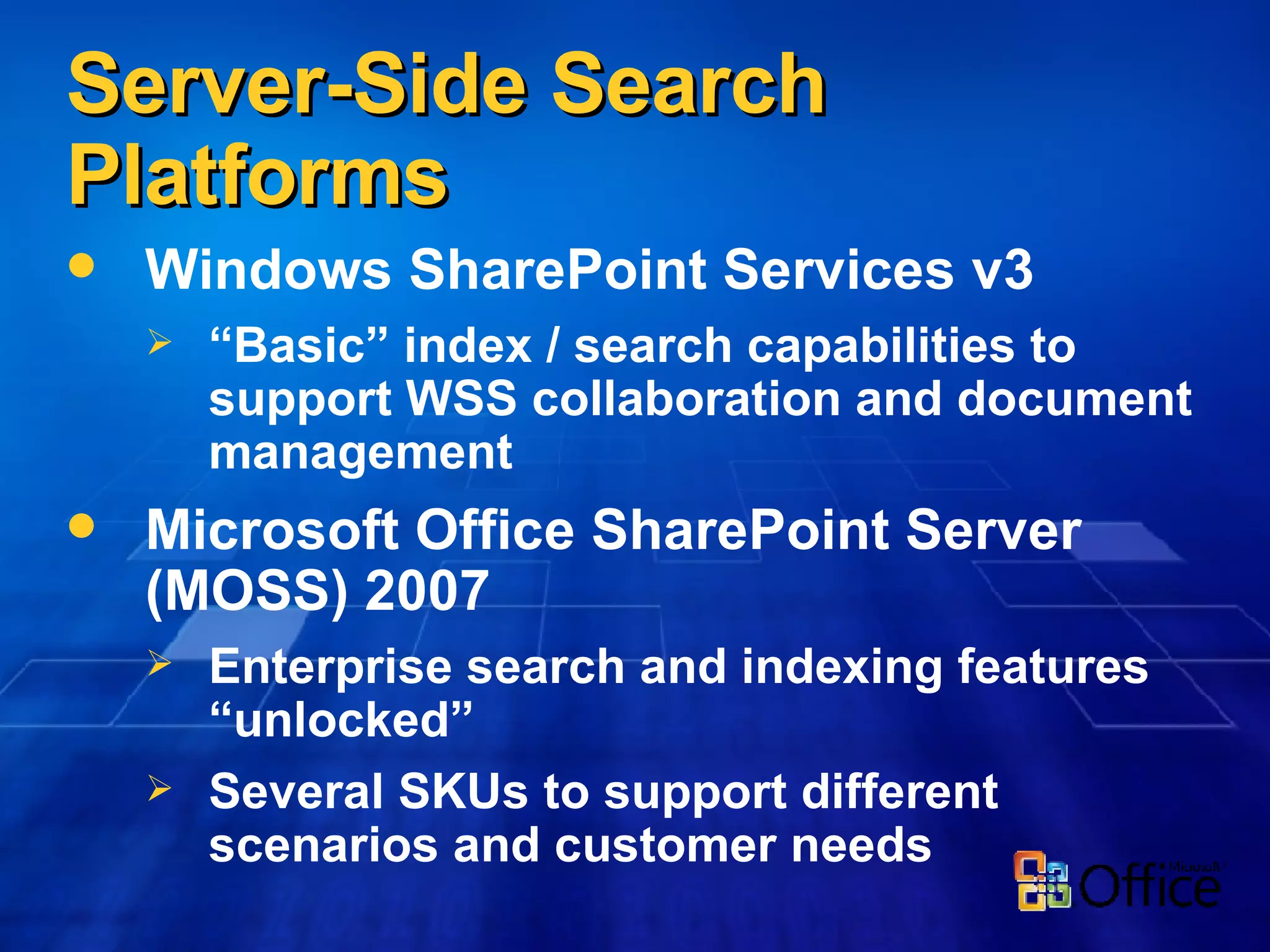 Server-Side Search Platforms Windows SharePoint Services v3 “ Basic” index / search capabilities to support WSS collaboration and document management  Microsoft Office SharePoint Server (MOSS) 2007 Enterprise search and indexing features “unlocked” Several SKUs to support different scenarios and customer needs 