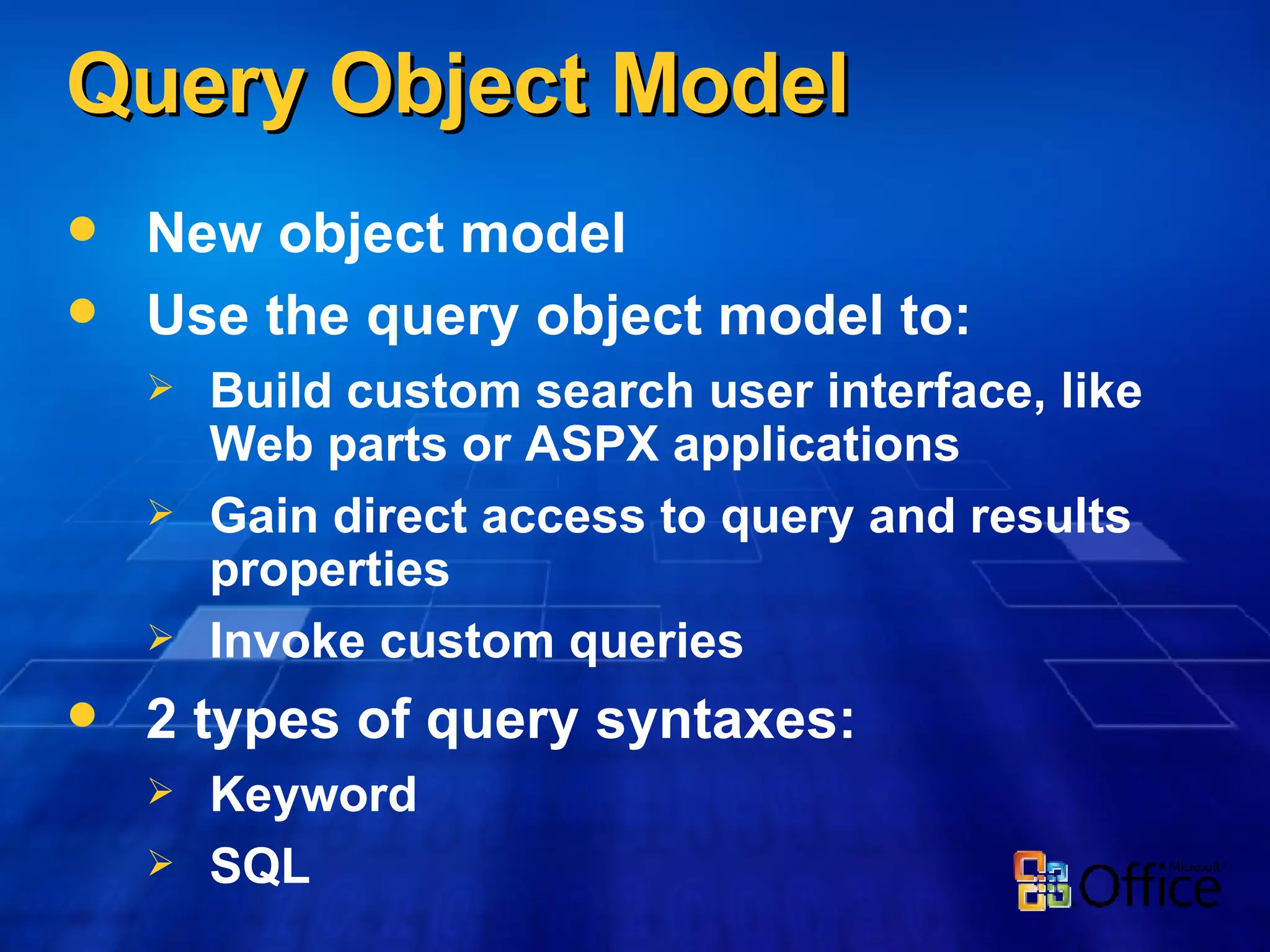Query Object Model New object model Use the query object model to: Build custom search user interface, like Web parts or ASPX applications Gain direct access to query and results properties Invoke custom queries 2 types of query syntaxes: Keyword SQL 