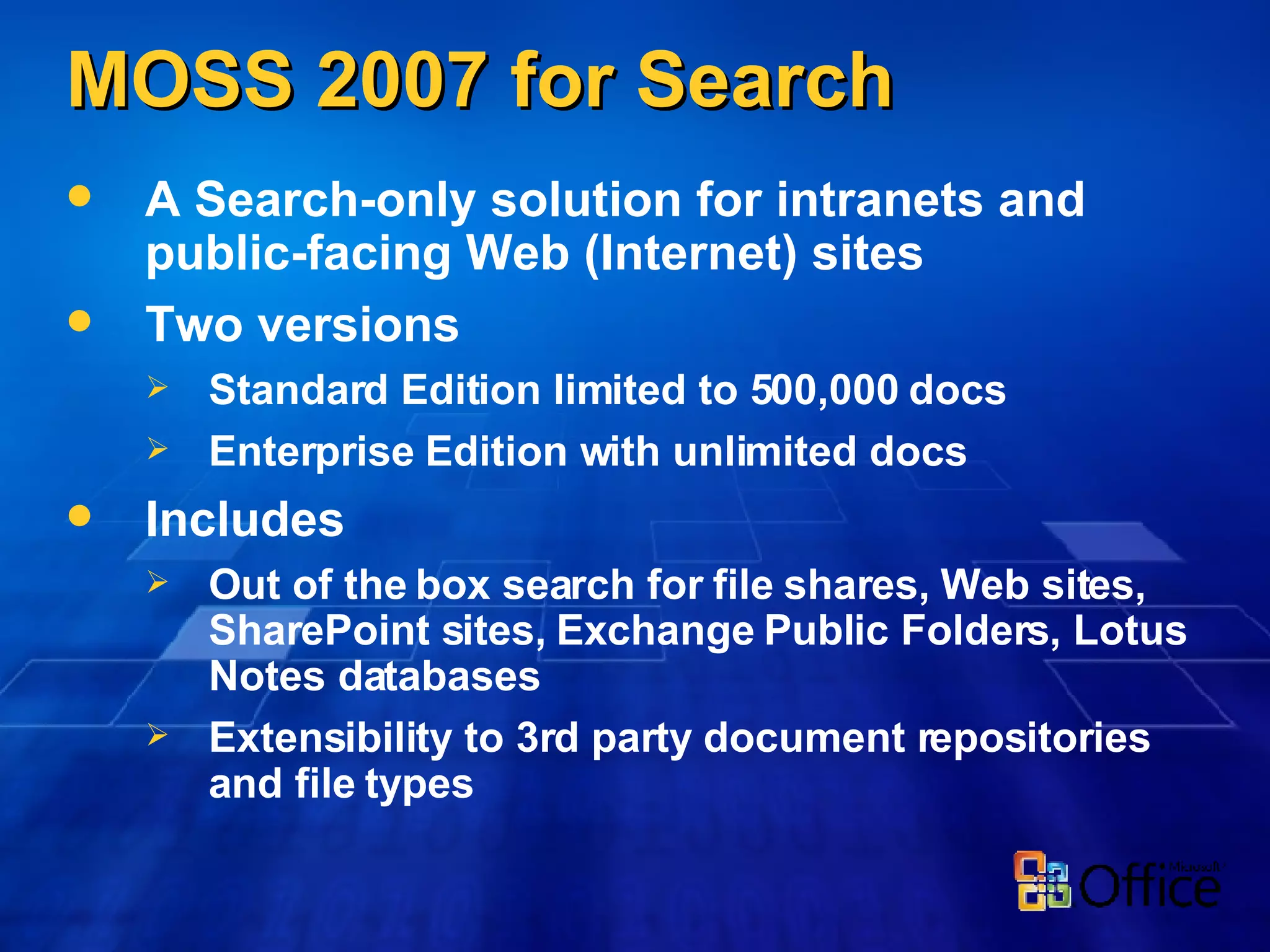 MOSS 2007 for Search A Search-only solution for intranets and public-facing Web (Internet) sites Two versions Standard Edition limited to 500,000 docs Enterprise Edition with unlimited docs Includes Out of the box search for file shares, Web sites, SharePoint sites, Exchange Public Folders, Lotus Notes databases Extensibility to 3rd party document repositories and file types 