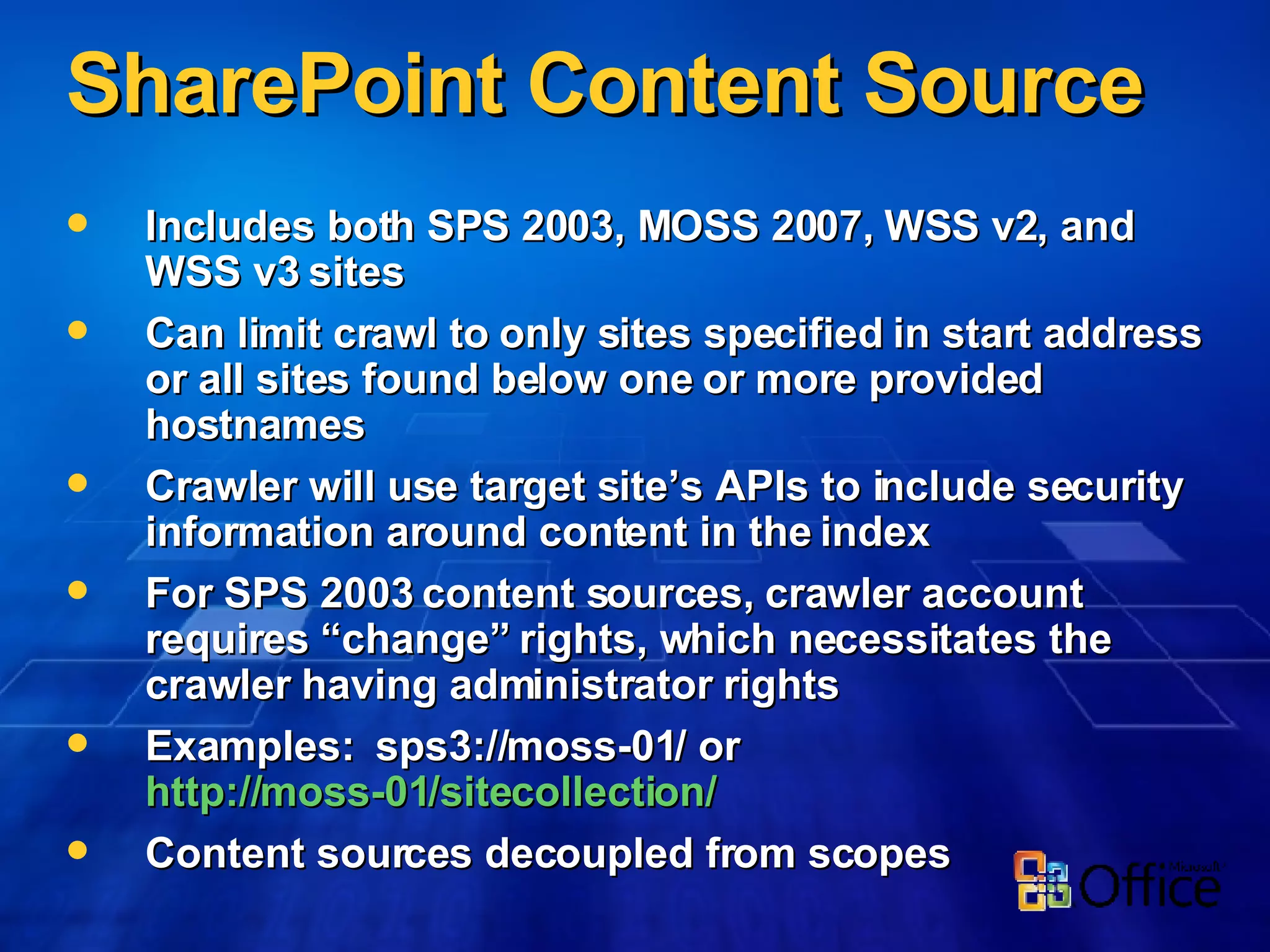 SharePoint Content Source Includes both SPS 2003, MOSS 2007, WSS v2, and WSS v3 sites Can limit crawl to only sites specified in start address or all sites found below one or more provided hostnames Crawler will use target site’s APIs to include security information around content in the index For SPS 2003 content sources, crawler account requires “change” rights, which necessitates the crawler having administrator rights Examples:  sps3://moss-01/ or  http://moss-01/sitecollection/   Content sources decoupled from scopes 