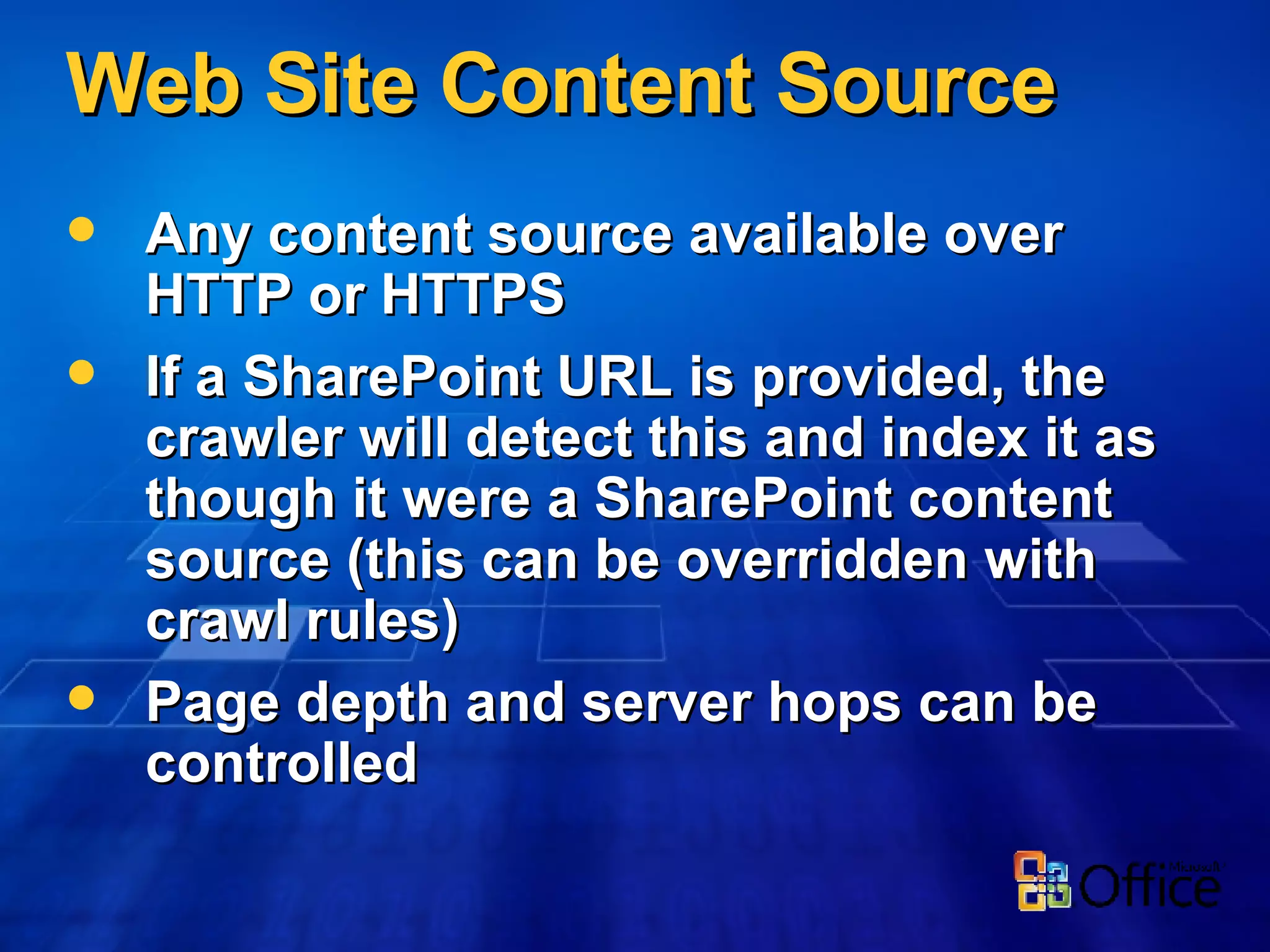 Web Site Content Source Any content source available over HTTP or HTTPS If a SharePoint URL is provided, the crawler will detect this and index it as though it were a SharePoint content source (this can be overridden with crawl rules) Page depth and server hops can be controlled 