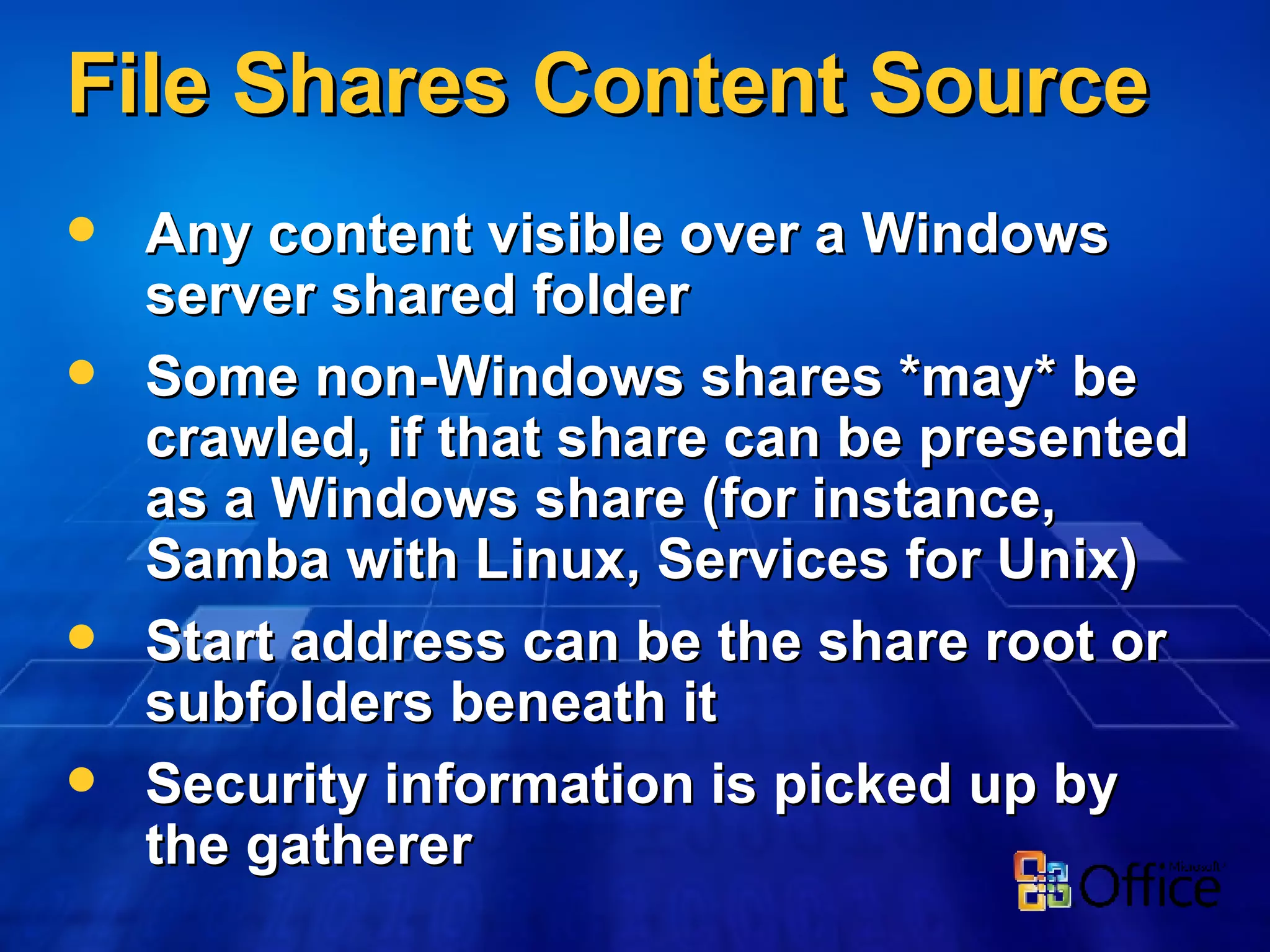 File Shares Content Source Any content visible over a Windows server shared folder Some non-Windows shares *may* be crawled, if that share can be presented as a Windows share (for instance, Samba with Linux, Services for Unix) Start address can be the share root or subfolders beneath it Security information is picked up by the gatherer 