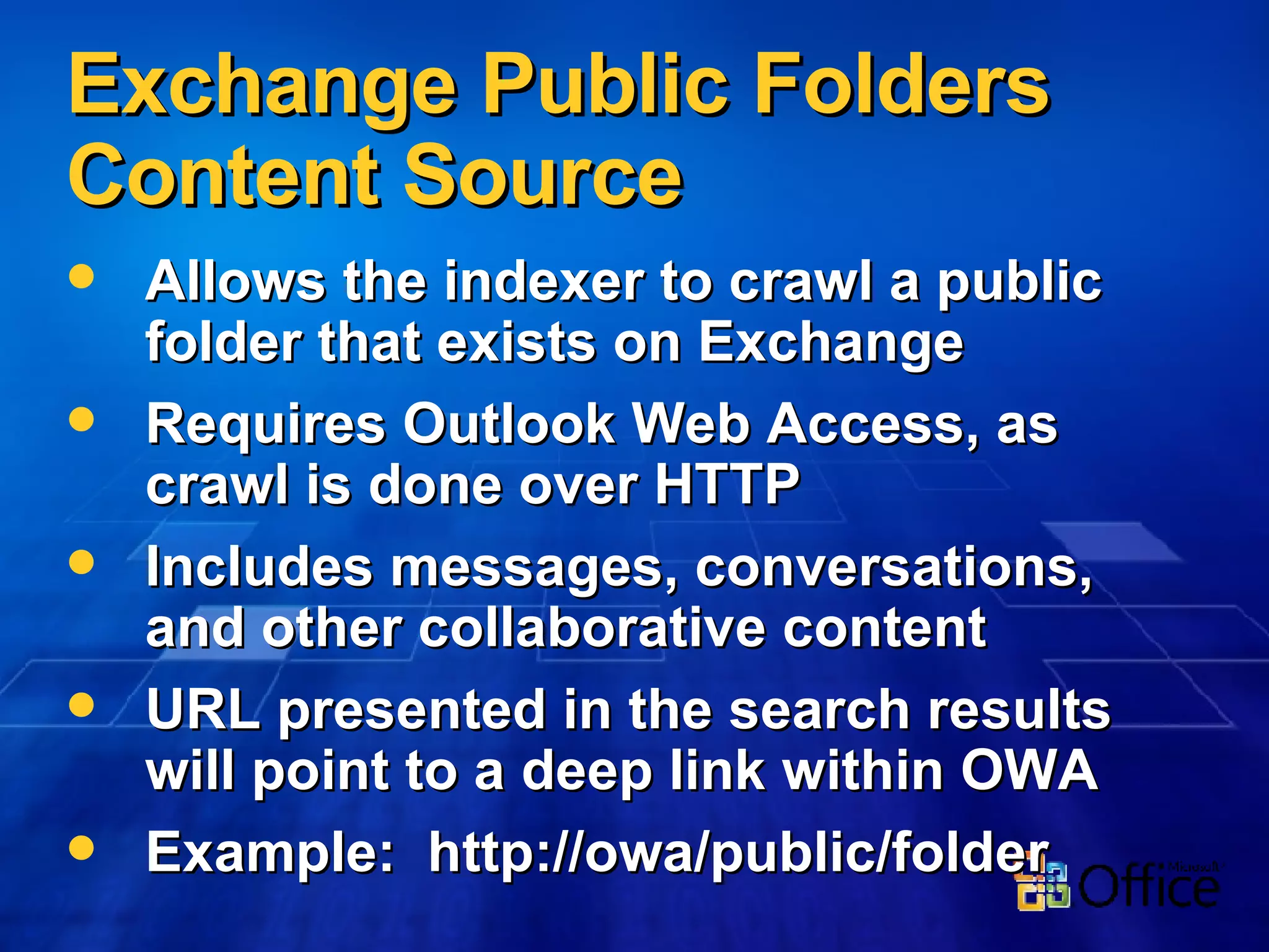 Exchange Public Folders Content Source Allows the indexer to crawl a public folder that exists on Exchange Requires Outlook Web Access, as crawl is done over HTTP Includes messages, conversations, and other collaborative content URL presented in the search results will point to a deep link within OWA Example:  http://owa/public/folder 