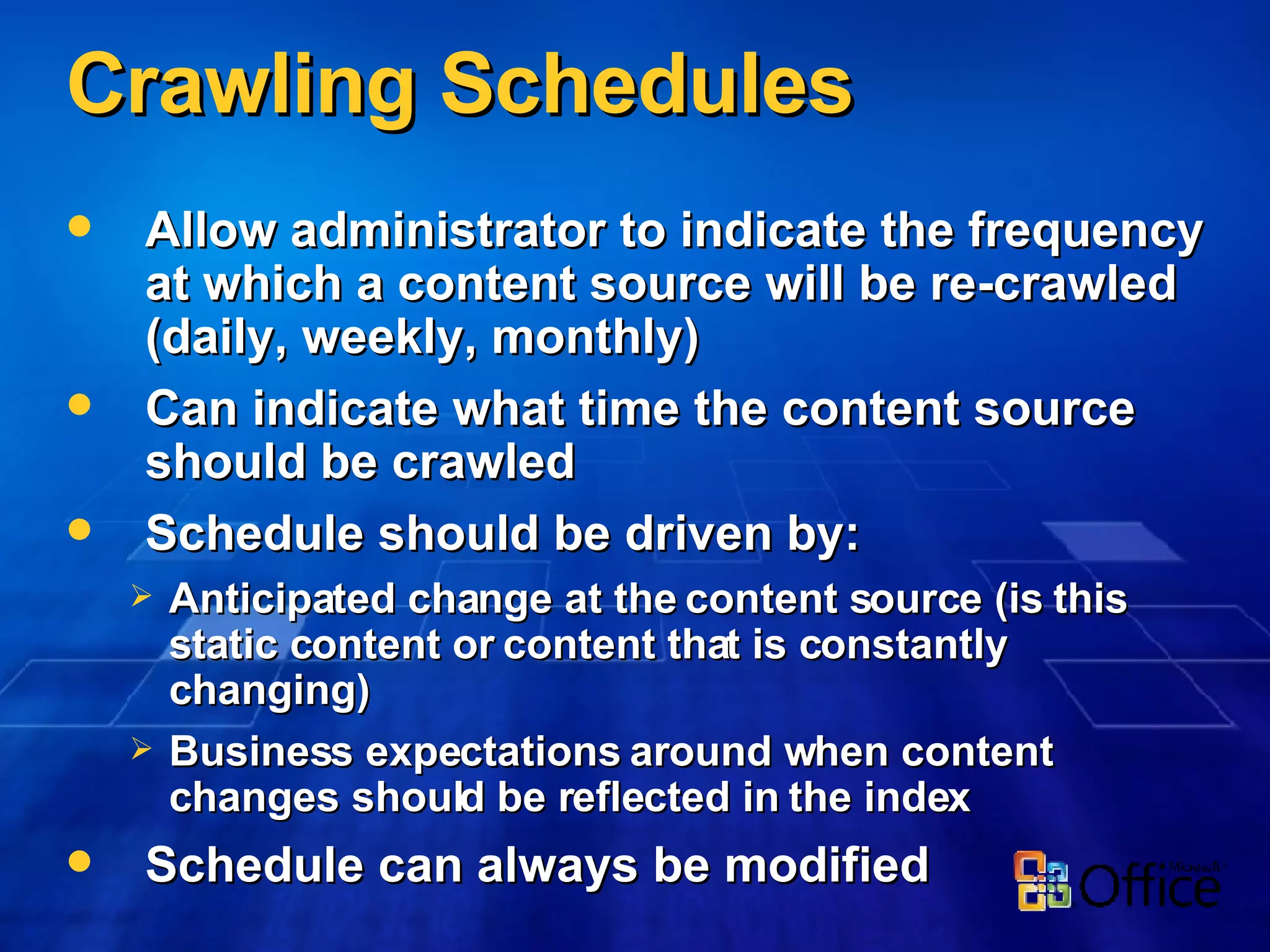 Crawling Schedules Allow administrator to indicate the frequency at which a content source will be re-crawled (daily, weekly, monthly) Can indicate what time the content source should be crawled Schedule should be driven by: Anticipated change at the content source (is this static content or content that is constantly changing) Business expectations around when content changes should be reflected in the index Schedule can always be modified 