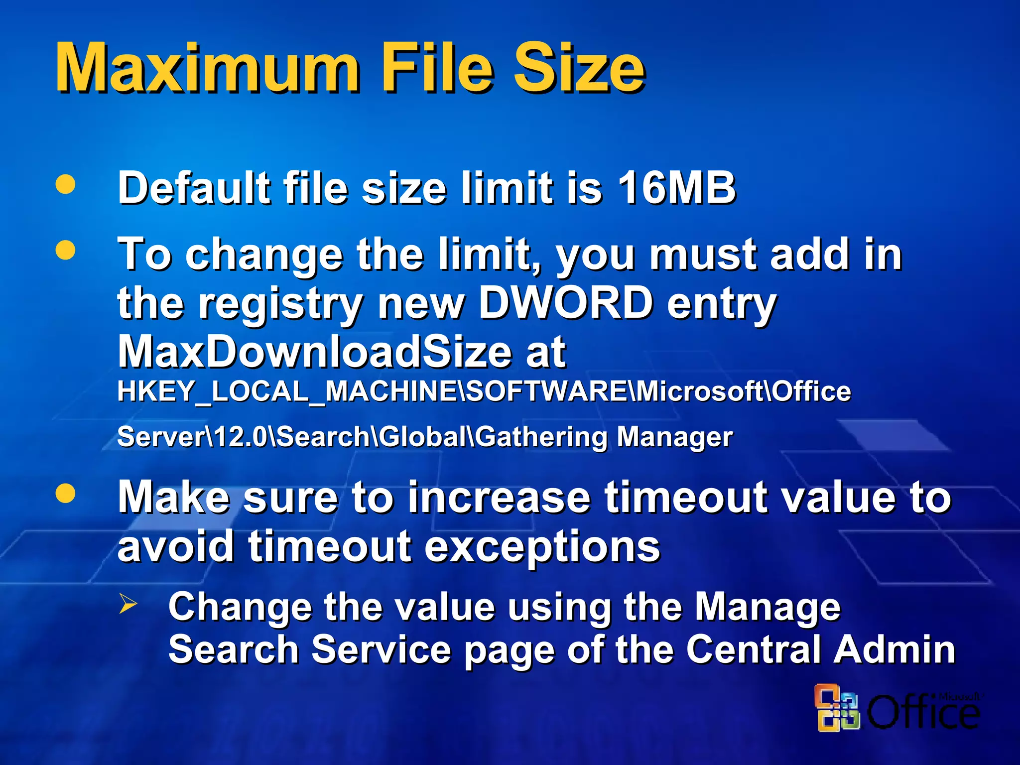 Maximum File Size Default file size limit is 16MB To change the limit, you must add in the registry new DWORD entry MaxDownloadSize at  HKEY_LOCAL_MACHINE\SOFTWARE\Microsoft\Office Server\12.0\Search\Global\Gathering Manager   Make sure to increase timeout value to avoid timeout exceptions Change the value using the Manage Search Service page of the Central Admin 